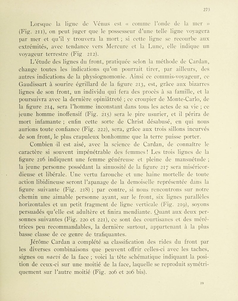 Lorsque la ligne de Venus est « comme l’onde de la mer » (Fig. 211), on peut juger que le possesseur d’une telle ligne voyagera par mer et qu’il y trouvera la mort ; si cette ligne se recourbe aux extrémités, avec tendance vers Mercure et la Lune, elle indique un voyageur terrestre (Fig 212). L’étude des lignes du front, pratiquée selon la méthode de Cardan, change toutes les indications qu’on pourrait tirer, par ailleurs, des autres indications de la physiognomonie. Ainsi ce commis-voyageur, ce Gaudissart à sourire égrillard de la figure 213, est, grâce aux bizarres lignes de son front, un individu qui fera des procès à sa famille, et la poursuivra avec la dernière opiniâtreté ; ce croupier de Monte-Carlo, de la figure 214, sera l’homme inconstant dans tous les actes de sa vie ; ce jeune homme inoffensif (Fig. 215) sera le pire usurier, et il périra de mort infamante ; enfin cette sorte de Christ désabusé, en qui nous aurions toute confiance (Fig. 222), sera, grâce aux trois sillons incurvés de son front, le plus crapuleux bonhomme que la terre puisse porter. Combien -il est aisé, avec la science de Cardan, de connaître le caractère si souvent impénétrable des femmes ! Les trois lignes de la figure 216 indiquent une femme généreuse et pleine de mansuétude ; la jeune personne possédant la sinuosité de la figure 217 sera miséricor¬ dieuse et libérale. Une vertu farouche et une haine mortelle de toute action libidineuse seront l’apanage de la demoiselle représentée dans la figure suivante (Fig. 218) ; par contre, si nous rencontrons sur notre chemin une aimable personne ayant, sur le front, six lignes parallèles horizontales et un petit fragment de ligne verticale (Fig. 219), soyons persuadés qu’elle est adultère et finira mendiante. Quant aux deux per¬ sonnes suivantes (Fig. 220 et 221), ce sont des courtisanes et des méré¬ trices peu recommandables, la dernière surtout, appartenant à la plus basse classe de ce genre de trafiquantes. Jérôme Cardan a complété sa classification des rides du front par les diverses combinaisons que peuvent offrir celles-ci avec les taches, signes ou naevi de la face ; voici la- tête schématique indiquant la posi¬ tion de ceux-ci sur une moitié de la face, laquelle se reproduit symétri¬ quement sur l’autre moitié (Fig. 206 et 206 bis). 19