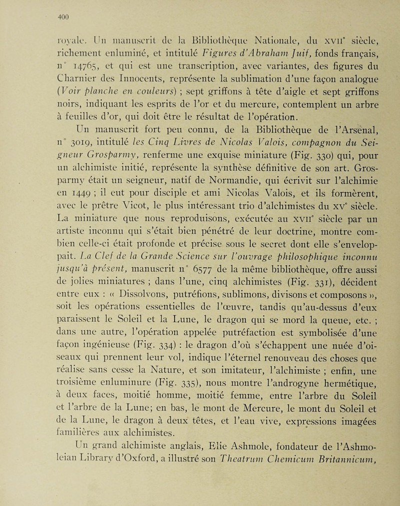 royale. Un manuscrit de la Bibliothèque Nationale, du xvn’ siècle, richement enluminé, et intitulé Figures d’Abraham Juif, fonds français, n 14765, et qui est une transcription, avec variantes, des figures du Charnier des Innocents, représente la sublimation d’une façon analogue (Voir planche en couleurs) ; sept griffons à tête d’aigle et sept griffons noirs, indiquant les esprits de l’or et du mercure, contemplent un arbre à feuilles d’or, qui doit être le résultat de l’opération. Un manuscrit fort peu connu, de la Bibliothèque de l’Arsenal, n 3019, intitulé les Cinq Livres de Nicolas Valois, compagnon du Sei¬ gneur Grosparmy, renferme une exquise miniature (Fig. 330) qui, pour un alchimiste initié, représente la synthèse définitive de son art. Gros¬ parmy était un seigneur, natif de Normandie, qui écrivit sur l’alchimie en 1449 ; il eut pour disciple et ami Nicolas Valois, et ils formèrent, avec le prêtre Yicot, le plus intéressant trio d’alchimistes du XVe siècle. La miniature que nous reproduisons, exécutée au XVIIe siècle par un artiste inconnu qui s’était bien pénétré de leur doctrine, montre com¬ bien celle-ci était profonde et précise sous le secret dont elle s’envelop¬ pait. La Clef de la Grande Science sur Vouvrage philosophique inconnu jusqu’à présent, manuscrit 110 6577 de la même bibliothèque, offre aussi de jolies miniatures ; dans l’une, cinq alchimistes (Fig. 331), décident entre eux : « Dissolvons, putréfions, sublimons, divisons et composons », soit les opérations essentielles de l’œuvre, tandis qu’au-dessus d’eux paraissent le Soleil et la Lune, le dragon qui se mord la queue, etc. ; dans une autre, l’opération appelée putréfaction est symbolisée d’une façon ingénieuse (Fig. 334) : le dragon d’où s’échappent une nuée d’oi¬ seaux qui prennent leur vol, indique l’éternel renouveau des choses que réalise sans cesse la Nature, et son imitateur, l’alchimiste ; enfin, une troisième enluminure (Fig. 335), nous montre l’androgyne hermétique, à deux faces, moitié homme, moitié femme, entre l’arbre du Soleil et 1 arbre de la Lune; en bas, le mont de Mercure, le mont du Soleil et de la Lune, le dragon à deux têtes, et l’eau vive, expressions imagées familières aux alchimistes. Un grand alchimiste anglais, Elie Ashmole, fondateur de l’Ashmo- leian Library d’Oxford, a illustré son Theatrum Chemicum Britannicum,