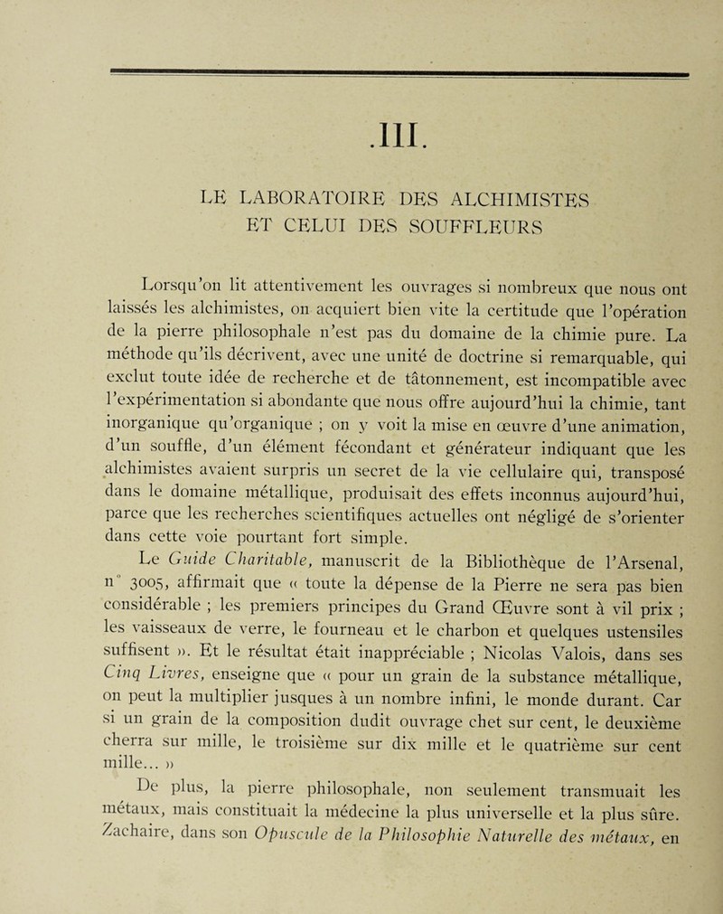 .111. LE LABORATOIRE DES ALCHIMISTES ET CELUI DES SOUFFLEURS Lorsqu’on lit attentivement les ouvrages si nombreux que nous ont laissés les alchimistes, on acquiert bien vite la certitude que l’opération de la pierre philosophale n’est pas du domaine de la chimie pure. La méthode qu’ils décrivent, avec une unité de doctrine si remarquable, qui exclut toute idée de recherche et de tâtonnement, est incompatible avec 1 expérimentation si abondante que nous offre aujourd’hui la chimie, tant inorganique qu’organique ; on y voit la mise en œuvre d’une animation, d un souffle, d’un élément fécondant et générateur indiquant que les • es avaient surpris un secret de la vie cellulaire qui, transposé dans le domaine métallique, produisait des effets inconnus aujourd’hui, parce que les recherches scientifiques actuelles ont négligé de s’orienter dans cette voie pourtant fort simple. Le Guide Charitable, manuscrit de la Bibliothèque de l’Arsenal, n 3°°5> affirmait que « toute la dépense de la Pierre ne sera pas bien considérable ; les premiers principes du Grand Œuvre sont à vil prix ; les vaisseaux de verre, le fourneau et le charbon et quelques ustensiles suffisent ». Et le résultat était inappréciable ; Nicolas Valois, dans ses Cinq Livres, enseigne que « pour un grain de la substance métallique, on peut la multiplier jusques à un nombre infini, le monde durant. Car si un grain de la composition dudit ouvrage ehet sur cent, le deuxième eh erra sut mille, le troisième sur dix mille et le quatrième sur cent mille... » De plus, la pierre philosophale, non seulement transmuait les métaux, mais constituait la médecine la plus universelle et la plus sûre. Zachaire, dans son Opuscule de la Philosophie Naturelle des métaux, en