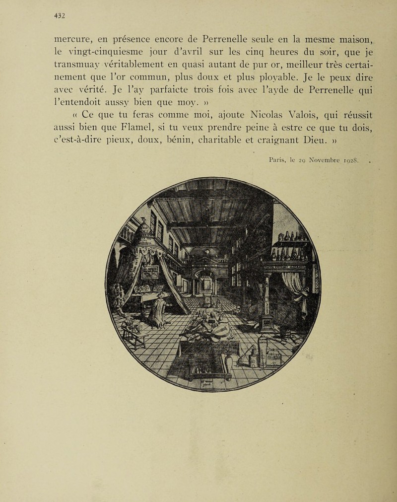 mercure, en présence encore de Perrenelle seule en la mesme maison, le vingt-cinquiesme jour d’avril sur les cinq heures du soir, que je transmuay véritablement en quasi autant de pur or, meilleur très certai¬ nement que l’or commun, plus doux et plus ployable. Je le peux dire avec vérité. Je l’av parfaicte trois fois avec l’ayde de Perrenelle qui l’entendoit aussy bien que mov. » (( Ce que tu feras comme moi, ajoute Nicolas Valois, qui réussit aussi bien que Flamel, si tu veux prendre peine à estre ce que tu dois, c’est-à-dire pieux, doux, bénin, charitable et craignant Dieu. » « Paris, le 2g Novembre 102S.