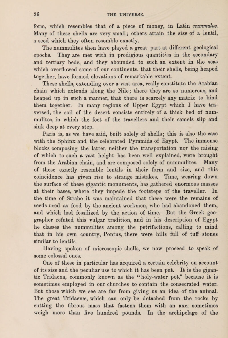 form, which resembles that of a piece of money, in Latin nummulus. Many of these shells are very small; others attain the size of a lentil, a seed which they often resemble exactly. The nummulites then have played a great part at different geological epochs. They are met with in prodigious quantities in the secondary and tertiary beds, and they abounded to such an extent in the seas which overflowed some of our continents, that their shells, being heaped together, have formed elevations of remarkable extent. These shells, extending over a vast area, really constitute the Arabian chain which extends along the Nile; there they are so numerous, and heaped up in such a manner, that there is scarcely any matrix to bind them together. In many regions of Upper Egypt which I have tra¬ versed, the soil of the desert consists entirely of a thick bed of num¬ mulites, in which the feet of the travellers and their camels slip and sink deep at every step. Paris is, as we have said, built solely of shells; this is also the case with the Sphinx and the celebrated Pyramids of Egypt. The immense blocks composing the latter, neither the transportation nor the raising of which to such a vast height has been well explained, were brought from the Arabian chain, and are composed solely of nummulites. Many of these exactly resemble lentils in their form and size, and this coincidence has given rise to strange mistakes. Time, wearing down the surface of these gigantic monuments, has gathered enormous masses at their bases, where they impede the footsteps of the traveller. In the time of Strabo it was maintained that these were the remains of seeds used as food by the ancient workmen, who had abandoned them, and which had fossilized by the action of time. But the Greek geo¬ grapher refuted this vulgar tradition, and in his description of Egypt he classes the nummulites among the petrifactions, calling to mind that in his own country, Pontus, there were hills full of tuff stones similar to lentils. Having spoken of microscopic shells, we now proceed to speak of some colossal ones. One of these in particular has acquired a certain celebrity on account of its size and the peculiar use to which it has been put. It is the gigan¬ tic Tridacna, commonly known as the “ holy-water pot,” because it is sometimes employed in our churches to contain the consecrated water. But those which we see are far from giving us an idea of the animal. The great Tridacnse, which can only be detached from the rocks by cutting the fibrous mass that fastens them with an axe, sometimes weigh more than five hundred pounds. In the archipelago of the