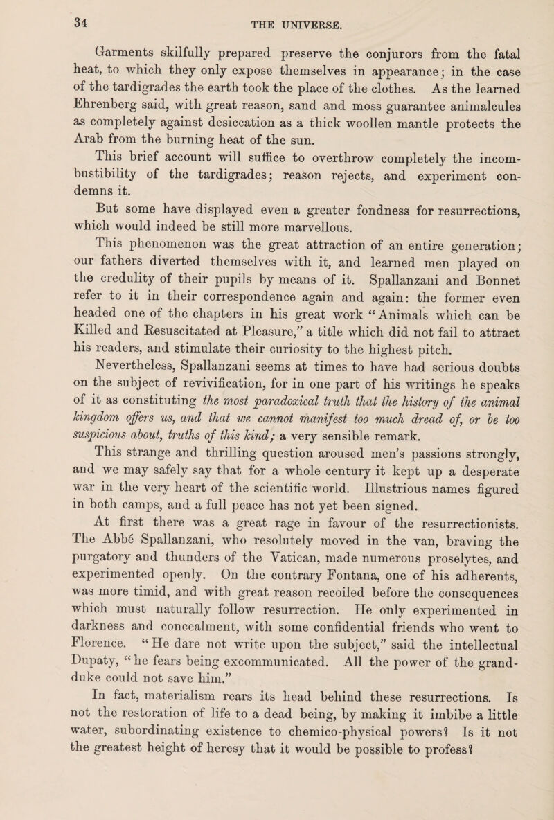 Garments skilfully prepared preserve the conjurors from the fatal heat, to which they only expose themselves in appearance; in the case of the tardigrades the earth took the place of the clothes. As the learned Ehrenberg said, with great reason, sand and moss guarantee animalcules as completely against desiccation as a thick woollen mantle protects the Arab from the burning heat of the sun. This brief account will suffice to overthrow completely the incom¬ bustibility of the tardigrades; reason rejects, and experiment con¬ demns it. But some have displayed even a greater fondness for resurrections, which would indeed be still more marvellous. This phenomenon was the great attraction of an entire generation; our fathers diverted themselves with it, and learned men played on the credulity of their pupils by means of it. Spallanzani and Bonnet refer to it in their correspondence again and again: the former even headed one of the chapters in his great work “ Animals which can be Killed and Resuscitated at Pleasure,” a title which did not fail to attract his readers, and stimulate their curiosity to the highest pitch. Nevertheless, Spallanzani seems at times to have had serious doubts on the subject of revivification, for in one part of his writings he speaks of it as constituting the most paradoxical truth that the history of the animal kingdom offers us, and that we cannot manifest too much dread of, or be too suspicious about, truths of this kind; a very sensible remark. This strange and thrilling question aroused men’s passions strongly, and we may safely say that for a whole century it kept up a desperate war in the very heart of the scientific world. Illustrious names figured in both camps, and a full peace has not yet been signed. At first there was a great rage in favour of the resurrectionists. The Abbe Spallanzani, who resolutely moved in the van, braving the purgatory and thunders of the Vatican, made numerous proselytes, and experimented openly. On the contrary Fontana, one of his adherents, was more timid, and with great reason recoiled before the consequences which must naturally follow resurrection. He only experimented in darkness and concealment, with some confidential friends who went to Florence. “ He dare not write upon the subject,” said the intellectual Dupaty, “he fears being excommunicated. All the power of the grand- duke could not save him.” In fact, materialism rears its head behind these resurrections. Is not the restoration of life to a dead being, by making it imbibe a little water, subordinating existence to chemico-physical powers'? Is it not the greatest height of heresy that it would be possible to profess?