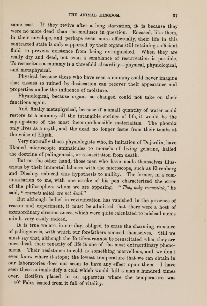 same cast. If they revive after a long starvation, it is because they were no more dead than the molluscs in question. Encased, like them, in their envelope, and perhaps even more effectually, their life in this contracted state is only supported by their organs still retaining sufficient fluid to prevent existence from being extinguished. When they are really dry and dead, not even a semblance of resurrection is possible. To resuscitate a mummy is a threefold absurdity—physical, physiological, and metaphysical. Physical, because those who have seen a mummy could never imagine that tissues so ruined by desiccation can recover their appearance and properties under the influence of moisture. Physiological, because organs so changed could not take on their functions again. And finally metaphysical, because if a small quantity of water could restore to a mummy all the intangible springs of life, it would be the coping-stone of the most incomprehensible materialism. The phoenix only lives as a myth, and the dead no longer issue from their tombs at the voice of Elijah. Very naturally those physiologists who, in imitation of Dujardin, have likened microscopic animalcules to morsels of living gelatine, hailed the doctrine of palingenesis, or resuscitation from death. But on the other hand, those men who have made themselves illus¬ trious by their immortal labours with the microscope, such as Ehrenberg and Diesing, reduced this hypothesis to nullity. The former, in a com¬ munication to me, with one stroke of his pen characterized the error of the philosophers whom we are opposing. “ They only resuscitate ,” he said, “ animals which are not dead.” But although belief in revivification has vanished in the presence of reason and experiment, it must be admitted that there were a host of extraordinary circumstances, which were quite calculated to mislead men’s minds very easily indeed. It is true we are, in our day, obliged to erase the charming romance of palingenesis, with which our forefathers amused themselves. Still we must say that, although the Rotifera cannot be resuscitated when they are once dead, their tenacity of life is one of the most extraordinary pheno¬ mena. Their resistance to cold is something marvellous, and we don’t even know where it stops) the lowest temperature that we can obtain in our laboratories does not seem to have any effect upon them. I have seen these animals defy a cold which would kill a man a hundred times over. Rotifera placed in an apparatus where the temperature was - 40° Fahr. issued from it full of vitality.