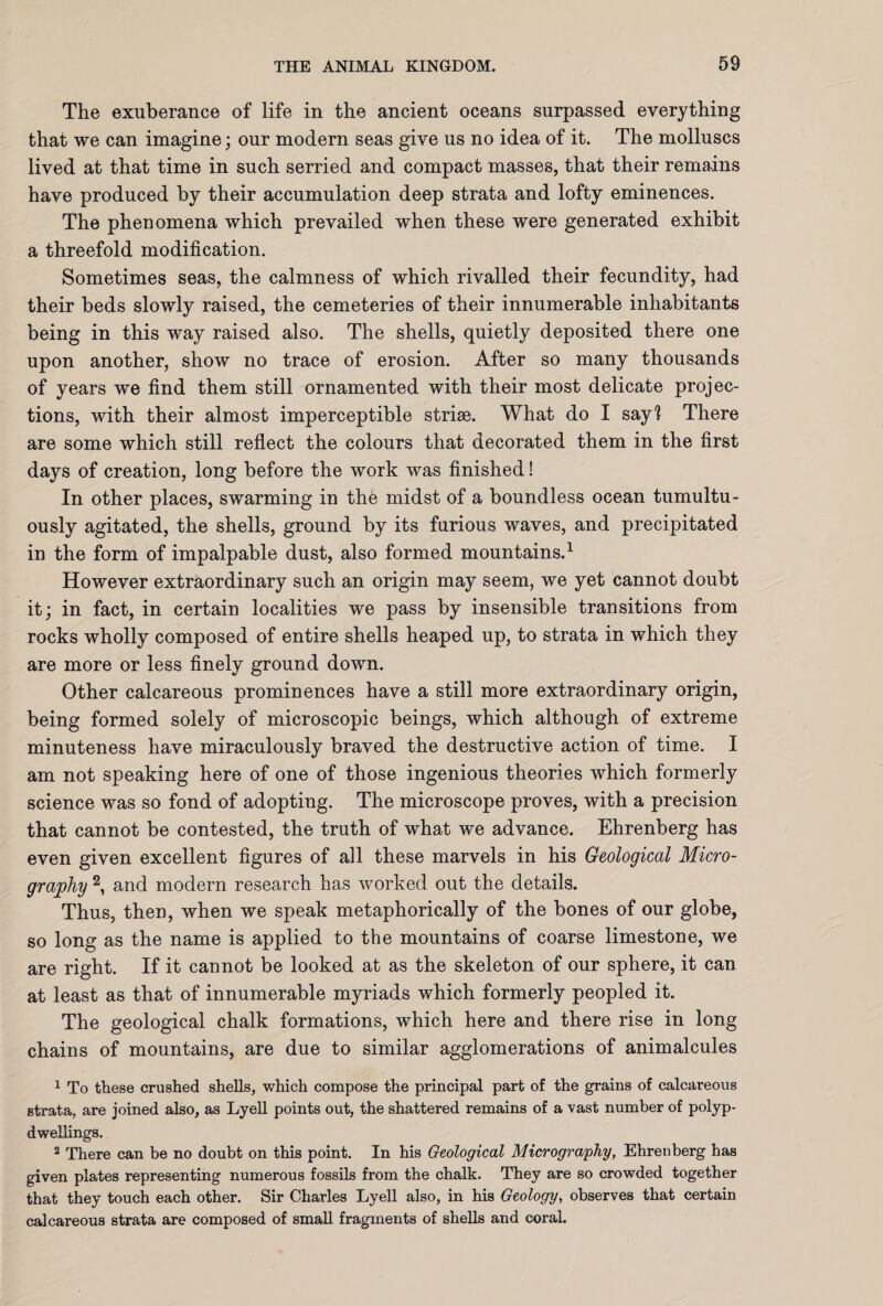 The exuberance of life in the ancient oceans surpassed everything that we can imagine; our modern seas give us no idea of it. The molluscs lived at that time in such serried and compact masses, that their remains have produced by their accumulation deep strata and lofty eminences. The phenomena which prevailed when these were generated exhibit a threefold modification. Sometimes seas, the calmness of which rivalled their fecundity, had their beds slowly raised, the cemeteries of their innumerable inhabitants being in this way raised also. The shells, quietly deposited there one upon another, show no trace of erosion. After so many thousands of years we find them still ornamented with their most delicate projec¬ tions, with their almost imperceptible striae. What do I say? There are some which still reflect the colours that decorated them in the first days of creation, long before the work was finished! In other places, swarming in the midst of a boundless ocean tumultu¬ ously agitated, the shells, ground by its furious waves, and precipitated in the form of impalpable dust, also formed mountains.1 However extraordinary such an origin may seem, we yet cannot doubt it; in fact, in certain localities we pass by insensible transitions from rocks wholly composed of entire shells heaped up, to strata in which they are more or less finely ground down. Other calcareous prominences have a still more extraordinary origin, being formed solely of microscopic beings, which although of extreme minuteness have miraculously braved the destructive action of time. I am not speaking here of one of those ingenious theories which formerly science was so fond of adopting. The microscope proves, with a precision that cannot be contested, the truth of what we advance. Ehrenberg has even given excellent figures of all these marvels in his Geological Micro¬ graphy 2, and modern research has worked out the details. Thus, then, when we speak metaphorically of the bones of our globe, so long as the name is applied to the mountains of coarse limestone, we are right. If it cannot be looked at as the skeleton of our sphere, it can at least as that of innumerable myriads which formerly peopled it. The geological chalk formations, which here and there rise in long chains of mountains, are due to similar agglomerations of animalcules 1 To these crushed shells, which compose the principal part of the grains of calcareous strata, are joined also, as Lyell points out, the shattered remains of a vast number of polyp- dwellings. 2 There can be no doubt on this point. In his Geological Micrography, Ehrenberg has given places representing numerous fossils from the chalk. They are so crowded together that they touch each other. Sir Charles Lyell also, in his Geology, observes that certain calcareous strata are composed of small fragments of shells and coral.