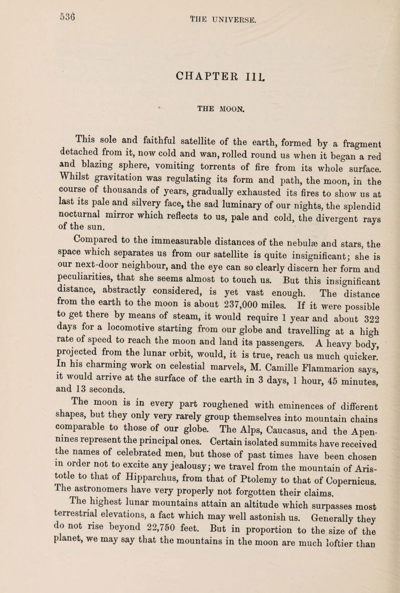 CHAPTER Ill. THE MOON. This sole and faithful satellite of the earth, formed by a fragment detached from it, now cold and wan, rolled round us when it began a red and blazing sphere, vomiting torrents of fire from its whole surface. Whilst gravitation was regulating its form and path, the moon, in the course of thousands of years, gradually exhausted its fires to show us at last its pale and silvery face, the sad luminary of our nights, the splendid nocturnal mirror which reflects to us, pale and cold, the divergent rays of the sun. Compared to the immeasurable distances of the nebulae and stars, the space which separates us from our satellite is quite insignificant; she is our next-door neighbour, and the eye can so clearly discern her form and peculiarities, that she seems almost to touch us. But this insignificant distance, abstractly considered, is yet vast enough. The distance from the earth to the moon is about 237,000 miles. If it were possible to get there by means of steam, it would require 1 year and about 322 days for a locomotive starting from our globe and travelling at a high rate of speed to reach the moon and land its passengers. A heavy body, projected from the lunar orbit, would, it is true, reach us much quicker! In his charming work on celestial marvels, M. Camille Flammarion says, it would arrive at the surface of the earth in 3 days, 1 hour, 45 minutes! and 13 seconds. The moon is in every part roughened with eminences of different shapes, but they only very rarely group themselves into mountain chains comparable to those of our globe. The Alps, Caucasus, and the Apen¬ nines represent the principal ones. Certain isolated summits have received the names of celebrated men, but those of past times have been chosen m order not to excite any jealousy; we travel from the mountain of Aris¬ totle to that of Hipparchus, from that of Ptolemy to that of Copernicus. The astronomers have very properly not forgotten their claims. The highest lunar mountains attain an altitude which surpasses most terrestrial elevations, a fact which may well astonish us. Generally they do not rise beyond 22,750 feet. But in proportion to the size of the planet, we may say that the mountains in the moon are much loftier than