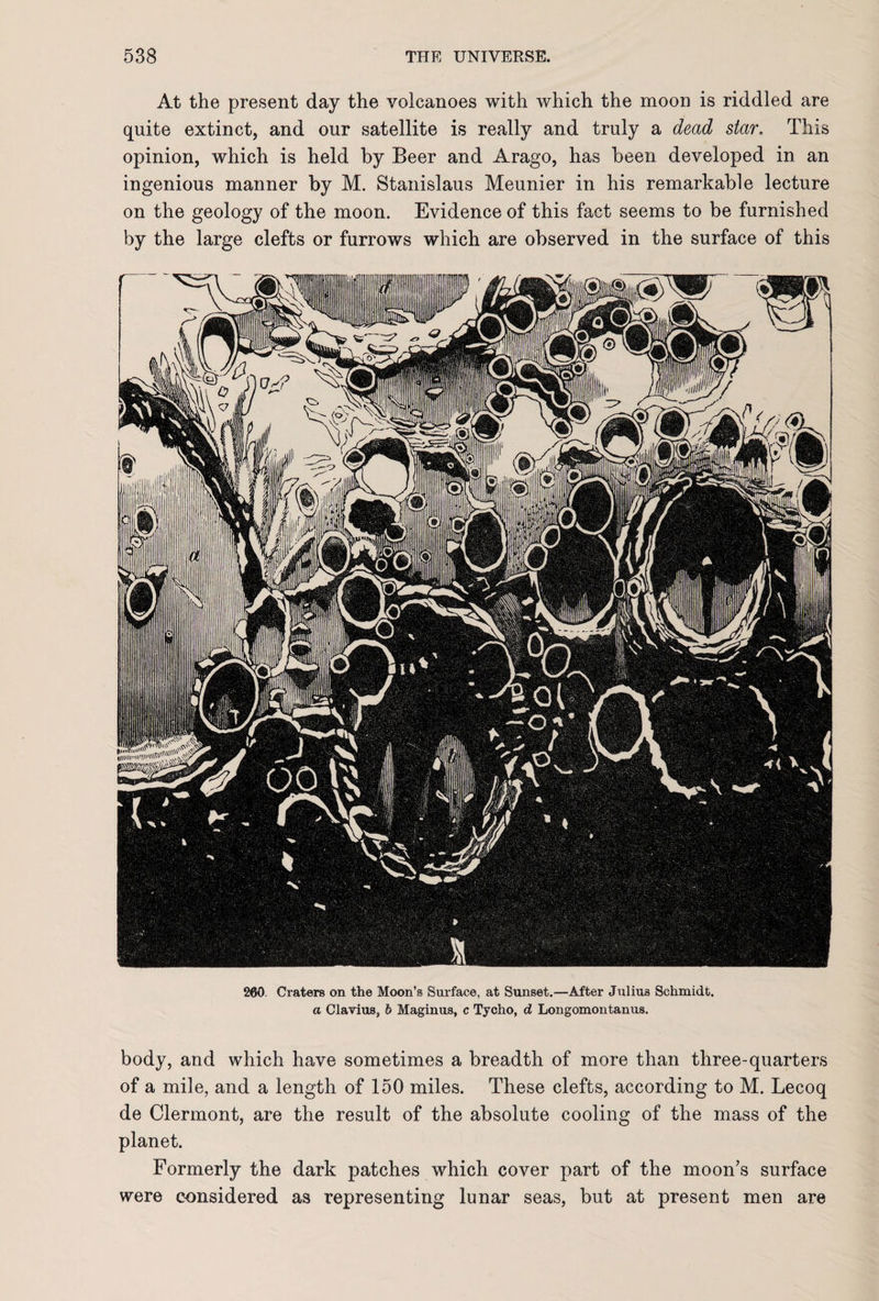 At the present day the volcanoes with which the moon is riddled are quite extinct, and our satellite is really and truly a dead star. This opinion, which is held by Beer and Arago, has been developed in an ingenious manner by M. Stanislaus Meunier in his remarkable lecture on the geology of the moon. Evidence of this fact seems to be furnished by the large clefts or furrows which are observed in the surface of this 260. Craters on the Moon’s Surface, at Sunset.—After Julius Schmidt. a Clavius, b Maginus, c Tycho, d Longomontanus. body, and which have sometimes a breadth of more than three-quarters of a mile, and a length of 150 miles. These clefts, according to M. Lecoq de Clermont, are the result of the absolute cooling of the mass of the planet. Formerly the dark patches which cover part of the moon’s surface were considered as representing lunar seas, but at present men are