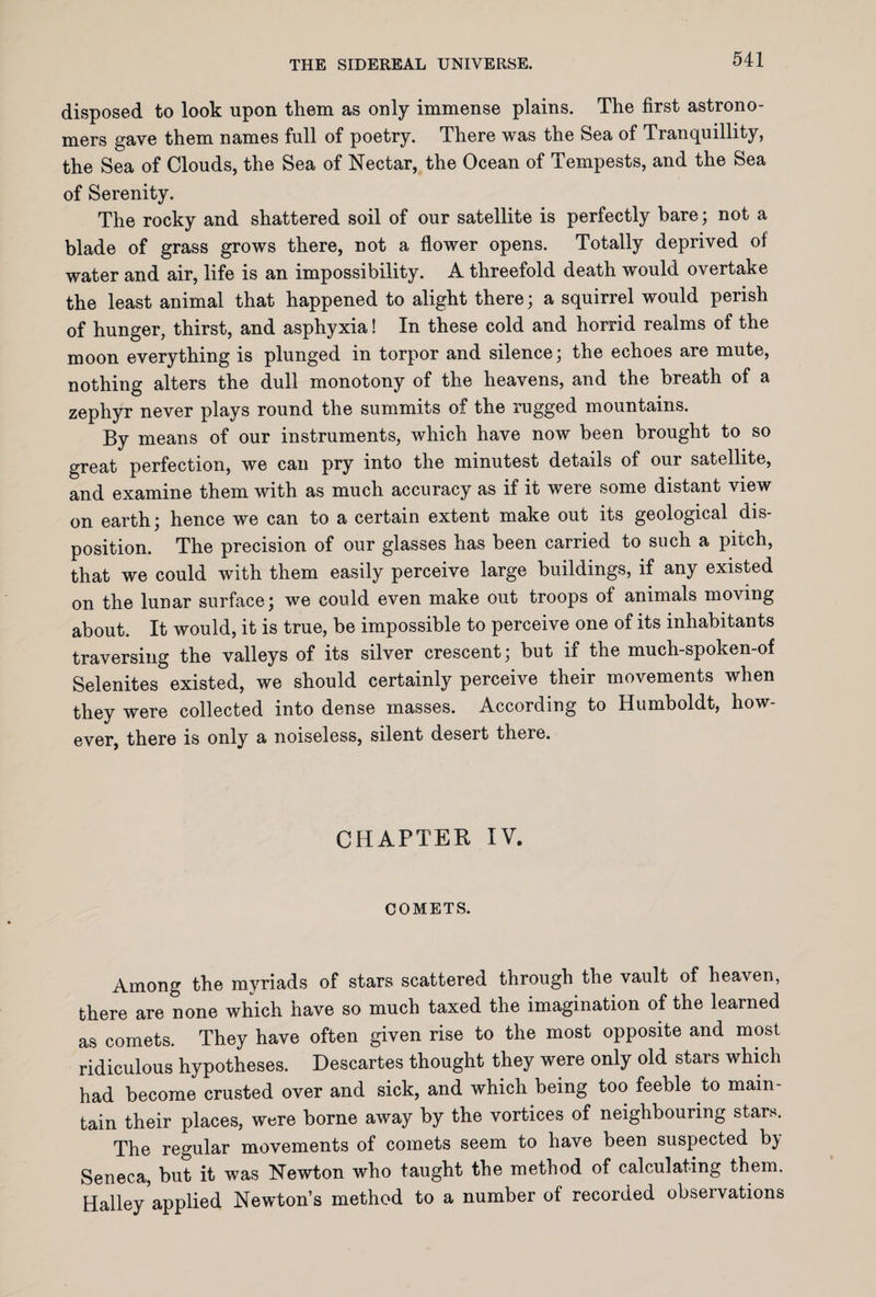 disposed to look upon them as only immense plains. The first astrono¬ mers gave them names full of poetry. There was the Sea of Tranquillity, the Sea of Clouds, the Sea of Nectar, the Ocean of Tempests, and the Sea of Serenity. The rocky and shattered soil of our satellite is perfectly bare; not a blade of grass grows there, not a flower opens. Totally deprived of water and air, life is an impossibility. A threefold death would overtake the least animal that happened to alight there; a squirrel would perish of hunger, thirst, and asphyxia! In these cold and horrid realms of the moon everything is plunged in torpor and silence; the echoes are mute, nothing alters the dull monotony of the heavens, and the breath of a zephyr never plays round the summits of the rugged mountains. By means of our instruments, which have now been brought to so great perfection, we can pry into the minutest details of our satellite, and examine them with as much accuracy as if it were some distant view on earth; hence we can to a certain extent make out its geological dis¬ position. The precision of our glasses has been carried to such a pitch, that we could with them easily perceive large buildings, if any existed on the lunar surface; we could even make out troops of animals moving about. It would, it is true, be impossible to perceive one of its inhabitants traversing the valleys of its silver crescent; but if the much-spoken-of Selenites existed, we should certainly perceive their movements when they were collected into dense masses. According to Humboldt, how¬ ever, there is only a noiseless, silent desert there. CHAPTER IV. COMETS. Among the myriads of stars scattered through the vault of heaven, there are none which have so much taxed the imagination of the learned as comets. They have often given rise to the most opposite and most ridiculous hypotheses. Descartes thought they were only old stars which had become crusted over and sick, and which being too feeble to main¬ tain their places, were borne away by the vortices of neighbouring stars. The regular movements of comets seem to have been suspected by Seneca, but it was Newton who taught the method of calculating them. Halley5applied Newton’s method to a number of recorded observations