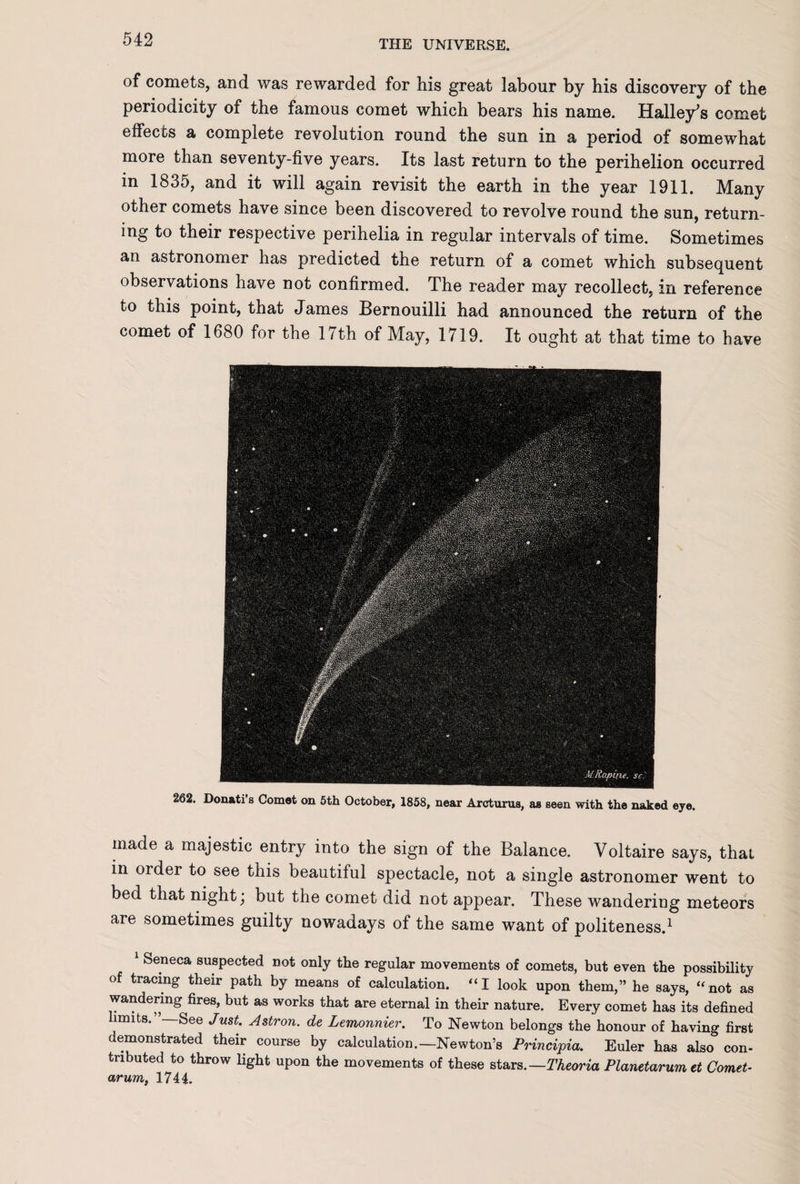 of comets, and was rewarded for his great labour by his discovery of the periodicity of the famous comet which bears his name. Halley's comet effects a complete revolution round the sun in a period of somewhat more than seventy-five years. Its last return to the perihelion occurred in 1835, and it will again revisit the earth in the year 1911. Many other comets have since been discovered to revolve round the sun, return¬ ing to their respective perihelia in regular intervals of time. Sometimes an astronomer has predicted the return of a comet which subsequent observations have not confirmed. The reader may recollect, in reference to this point, that James Bernouilli had announced the return of the comet of 1680 for the 17th of May, 1719. It ought at that time to have 262. Donati’s Comet on 5th October, 1858, near Arcturus, as seen with the naked eye. made a majestic entry into the sign of the Balance. Voltaire says, that in order to see this beautiful spectacle, not a single astronomer went to bed that night; but the comet did not appear. These wandering meteors aie sometimes guilty nowadays of the same want of politeness.1 1 Seneca suspected not only the regular movements of comets, but even the possibility of tracing their path by means of calculation. “ I look upon them,” he says, ‘‘not as wandering fires, but as works that are eternal in their nature. Every comet has its defined limits. -—See Just. Astron. de Lemonnier. To Newton belongs the honour of having first demonstrated their course by calculation.—Newton’s Principia. Euler has also con¬ tributed to throw light upon the movements of these stars.— Theoria Planetarumet Comet¬ arum, 1744.