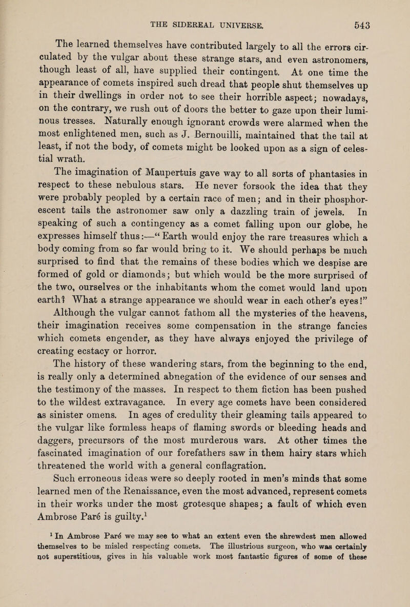 The learned, themselves have contributed largely to all the errors cir¬ culated by the vulgar about these strange stars, and even astronomers, though least of all, have supplied their contingent. At one time the appearance of comets inspired such dread that people shut themselves up in their dwellings in order not to see their horrible aspect; nowadays, on the contrary, we rush out of doors the better to gaze upon their lumi¬ nous tresses. Naturally enough ignorant crowds were alarmed when the most enlightened men, such as J. Bernouilli, maintained that the tail at least, if not the body, of comets might be looked upon as a sign of celes¬ tial wrath. The imagination of Maupertuis gave way to all sorts of phantasies in respect to these nebulous stars. He never forsook the idea that they were probably peopled by a certain race of men; and in their phosphor¬ escent tails the astronomer saw only a dazzling train of jewels. In speaking of such a contingency as a comet failing upon our globe, he expresses himself thus:—“Earth would enjoy the rare treasures which a body coming from so far would bring to it. We should perhaps be much surprised to find that the remains of these bodies which we despise are formed of gold or diamonds; but which would be the more surprised of the two, ourselves or the inhabitants whom the comet would land upon earth? What a strange appearance we should wear in each other’s eyes!” Although the vulgar cannot fathom all the mysteries of the heavens, their imagination receives some compensation in the strange fancies which comets engender, as they have always enjoyed the privilege of creating ecstacy or horror. The history of these wandering stars, from the beginning to the end, is really only a determined abnegation of the evidence of our senses and the testimony of the masses. In respect to them fiction has been pushed to the wildest extravagance. In every age comets have been considered as sinister omens. In ages of credulity their gleaming tails appeared to the vulgar like formless heaps of flaming swords or bleeding heads and daggers, precursors of the most murderous wars. At other times the fascinated imagination of our forefathers saw in them hairy stars which threatened the world with a general conflagration. Such erroneous ideas were so deeply rooted in men’s minds that some learned men of the Renaissance, even the most advanced, represent comets in their works under the most grotesque shapes; a fault of which even Ambrose Pare is guilty.1 1 In Ambrose Par<3 we may see to what an extent even the shrewdest men allowed themselves to be misled respecting comets. The illustrious surgeon, who was certainly not superstitious, gives in his valuable work most fantastic figures of some of these