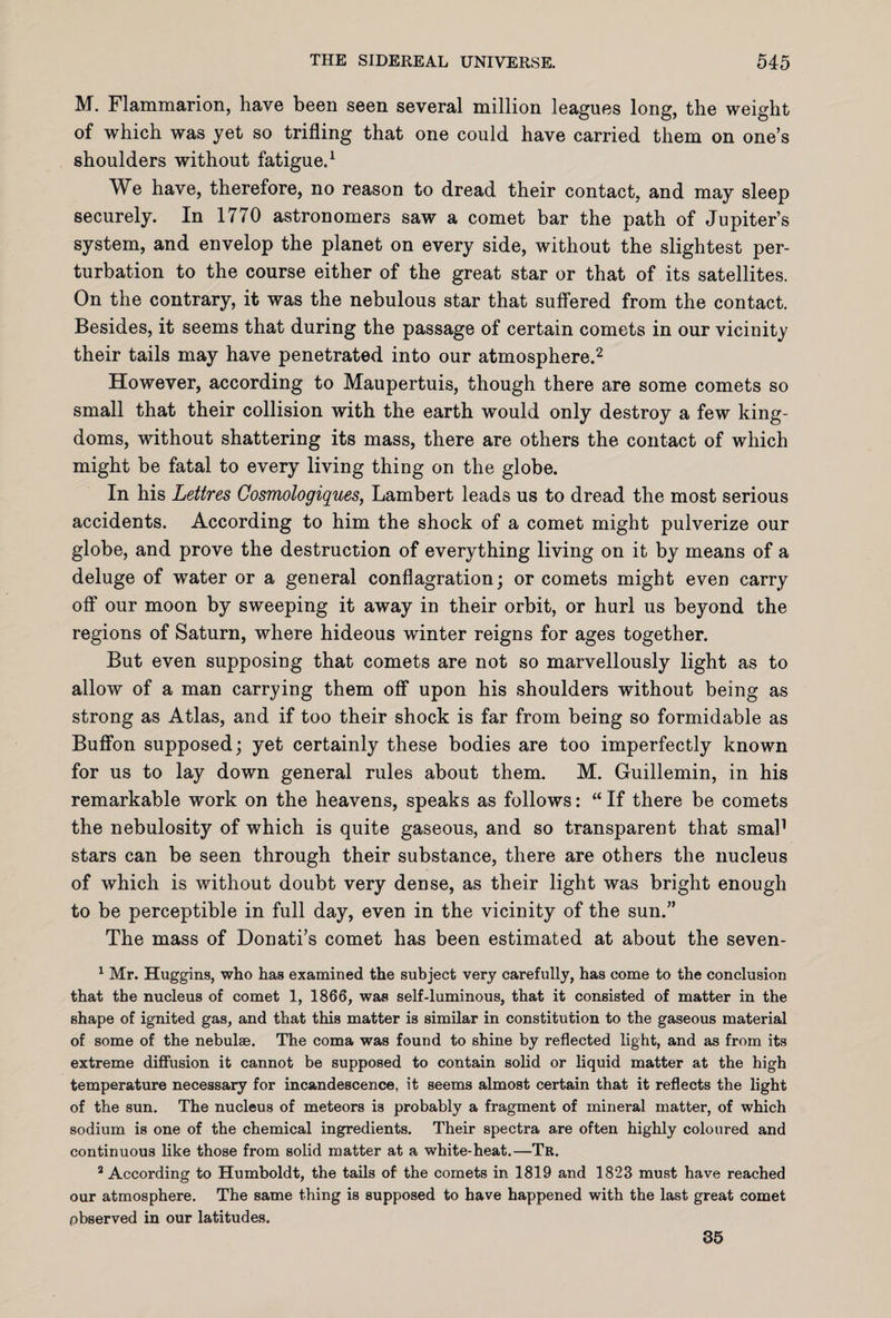M. Flammarion, have been seen several million leagues long, the weight of which was yet so trifling that one could have carried them on one’s shoulders without fatigue.1 We have, therefore, no reason to dread their contact, and may sleep securely. In 1770 astronomers saw a comet bar the path of Jupiter’s system, and envelop the planet on every side, without the slightest per¬ turbation to the course either of the great star or that of its satellites. On the contrary, it was the nebulous star that suffered from the contact. Besides, it seems that during the passage of certain comets in our vicinity their tails may have penetrated into our atmosphere.2 However, according to Maupertuis, though there are some comets so small that their collision with the earth would only destroy a few king¬ doms, without shattering its mass, there are others the contact of which might be fatal to every living thing on the globe. In his Lettres Cosmologiques, Lambert leads us to dread the most serious accidents. According to him the shock of a comet might pulverize our globe, and prove the destruction of everything living on it by means of a deluge of water or a general conflagration; or comets might even carry off our moon by sweeping it away in their orbit, or hurl us beyond the regions of Saturn, where hideous winter reigns for ages together. But even supposing that comets are not so marvellously light as to allow of a man carrying them off upon his shoulders without being as strong as Atlas, and if too their shock is far from being so formidable as Buffon supposed; yet certainly these bodies are too imperfectly known for us to lay down general rules about them. M. Guillemin, in his remarkable work on the heavens, speaks as follows: “ If there be comets the nebulosity of which is quite gaseous, and so transparent that smal1 stars can be seen through their substance, there are others the nucleus of which is without doubt very dense, as their light was bright enough to be perceptible in full day, even in the vicinity of the sun.” The mass of Donati’s comet has been estimated at about the seven- 1 Mr. Huggins, who has examined the subject very carefully, has come to the conclusion that the nucleus of comet 1, 1866, was self-luminous, that it consisted of matter in the shape of ignited gas, and that this matter is similar in constitution to the gaseous material of some of the nebulae. The coma was found to shine by reflected light, and as from its extreme diffusion it cannot be supposed to contain solid or liquid matter at the high temperature necessary for incandescence, it seems almost certain that it reflects the light of the sun. The nucleus of meteors is probably a fragment of mineral matter, of which sodium is one of the chemical ingredients. Their spectra are often highly coloured and continuous like those from solid matter at a white-heat.—Tr. 3 According to Humboldt, the tails of the comets in 1819 and 1823 must have reached our atmosphere. The same thing is supposed to have happened with the last great comet observed in our latitudes. 35