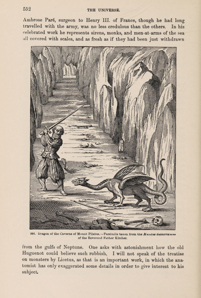 Ambrose Par6, surgeon to Henry III. of France, though he had long travelled with the army, was no less credulous than the others. In his celebrated work he represents sirens, monks, and men-at-arms of the sea all covered with scales, and as fresh as if they had been just withdrawn Dragon of the Caverns of Mount Pilatus.—Facsimile taken from the Mundua tiuOterruntua of the Reverend Father Kircher. from the gulfs of Neptune. One asks with astonishment how the old Huguenot could believe such rubbish. I will not speak of the treatise on monsters by Licetus, as that is an important work, in which the ana¬ tomist has only exaggerated some details in order to give interest to his subject.