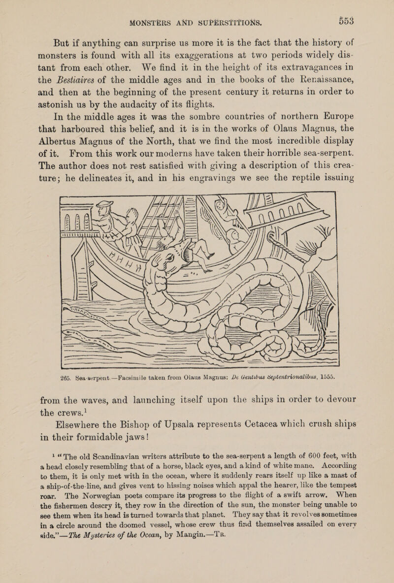 But if anything can surprise us more it is the fact that the history of monsters is found with all its exaggerations at two periods widely dis¬ tant from each other. We find it in the height of its extravagances in the Bestiaires of the middle ages and in the books of the Renaissance, and then at the beginning of the present century it returns in order to astonish us by the audacity of its flights. In the middle ages it was the sombre countries of northern Europe that harboured this belief, and it is in the works of Olaus Magnus, the Albertus Magnus of the North, that we find the most incredible display of it. From this work our moderns have taken their horrible sea-serpent. The author does not rest satisfied with giving a description of this crea¬ ture; he delineates it, and in his engravings we see the reptile issuing 265. Sea-serpent —Facsimile taken from Olaus Magnus: De Gmtihus tieptentrionalibus, 1555. from the waves, and launching itself upon the ships in order to devour the crews.1 Elsewhere the Bishop of Upsala represents Cetacea which crush ships in their formidable jaws! 1 “ The old Scandinavian writers attribute to the sea-serpent a length of 600 feet, with a head closely resembling that of a horse, black eyes, and a kind of white mane. According to them, it is only met with in the ocean, where it suddenly rears itself up like a mast of a ship-of-the-line, and gives vent to hissing noises which appal the hearer, like the tempest roar. The Norwegian poets compare its progress to the flight of a swift arrow. When the fishermen descry it, they row in the direction of the sun, the monster being unable to see them when its head is turned towards that planet. They say that it revolves sometimes in a circle around the doomed vessel, whose crew thus find themselves assailed on every side.”—The Mysteries of the Ocean, by Mangin.—Tb.