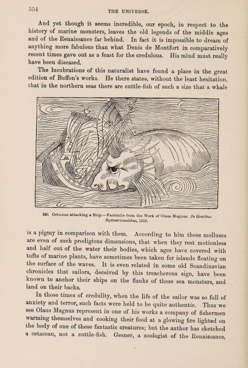 THE UNIVERSE. And yet though it seems incredible, our epoch, in respect to the history of marine monsters, leaves the old legends of the middle ages and of the Renaissance far behind. In fact it is impossible to dream of anything more fabulous than what Denis de Montfort in comparatively recent times gave out as a feast for the credulous. His mind must really have been diseased. The lucubrations of this naturalist have found a place in the great edition of Buffon’s works. He there states, without the least hesitation, that in the northern seas there are cuttle-fish of such a size that a whale 266. Cetacean attacking a Ship.—Facsimile from the Work of Olaus Magnus: De Gentibus Septentrionalibus, 1555. is a pigmy in comparison with them. According to him these molluscs are even of such prodigious dimensions, that when they rest motionless and half out of the water their bodies, which ages have covered with tufts of marine plants, have sometimes been taken for islands floating on the surface of the waves. It is even related in some old Scandinavian chronicles that sailors, deceived by this treacherous sign, have been known to anchor their ships on the flanks of these sea monsters, and land on their backs. In those times of credulity, when the life of the sailor was so full of anxiety and terror, such facts were held to be quite authentic. Thus we see Olaus Magnus represent in one of his works a company of fishermen warming themselves and cooking their food at a glowing fire lighted on the body of one of these fantastic creatures; but the author has sketched a cetacean, not a cuttle-fish. Gesner, a zoologist of the Renaissance,