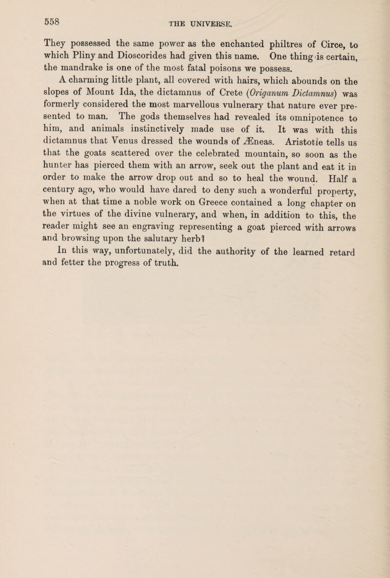 They possessed the same power as the enchanted philtres of Circe, to which Pliny and Dioscorides had given this name. One thing is certain, the mandrake is one of the most fatal poisons we possess. A charming little plant, all covered with hairs, which abounds on the slopes of Mount Ida, the dictamnus of Crete (Origanum Dictamnus) was formerly considered the most marvellous vulnerary that nature ever pre¬ sented to man. The gods themselves had revealed its omnipotence to him, and animals instinctively made use of it. It was with this dictamnus that Venus dressed the wounds of iEneas. Aristotle tells us that the goats scattered over the celebrated mountain, so soon as the hunter has pierced them with an arrow, seek out the plant and eat it in order to make the arrow drop out and so to heal the wound. Half a century ago, who would have dared to deny such a wonderful property, when at that time a noble work on Greece contained a long chapter on the virtues of the divine vulnerary, and when, in addition to this, the reader might see an engraving representing a goat pierced with arrows and browsing upon the salutary herb? In this way, unfortunately, did the authority of the learned retard and fetter the progress of truth.