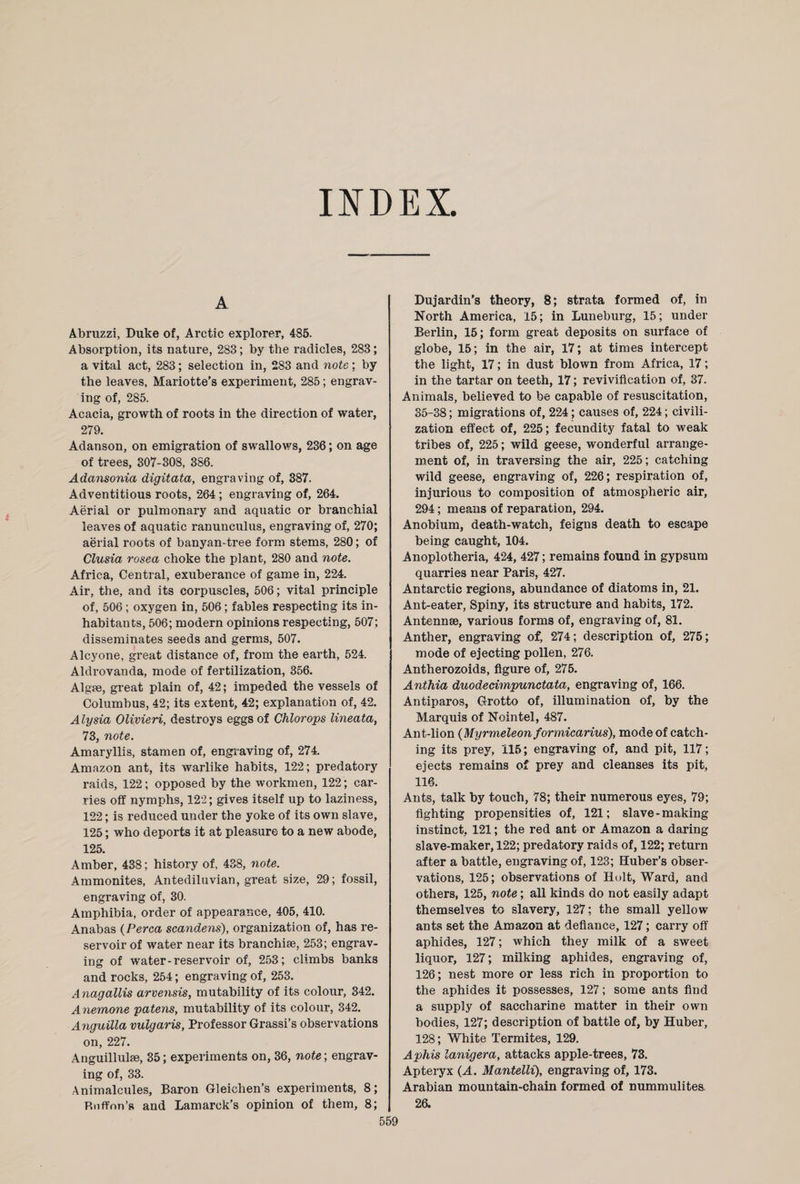 INDEX. A Abruzzi, Duke of, Arctic explorer, 485. Absorption, its nature, 283; by the radicles, 283; a vital act, 283; selection in, 283 and note; by the leaves, Mariotte’s experiment, 285; engrav¬ ing of, 285. Acacia, growth of roots in the direction of water, 279. Adanson, on emigration of swallows, 236; on age of trees, 307-308, 386. Adansonia digitata, engraving of, 387. Adventitious roots, 264 ; engraving of, 264. Aerial or pulmonary and aquatic or branchial leaves of aquatic ranunculus, engraving of, 270; aerial roots of banyan-tree form stems, 280; of Clusia rosea choke the plant, 280 and note. Africa, Central, exuberance of game in, 224. Air, the, and its corpuscles, 506; vital principle of, 506 ; oxygen in, 506; fables respecting its in¬ habitants, 506; modern opinions respecting, 507; disseminates seeds and germs, 507. Alcyone, great distance of, from the earth, 524. Aldrovanda, mode of fertilization, 356. Algse, great plain of, 42; impeded the vessels of Columbus, 42; its extent, 42; explanation of, 42. Alysia Olivieri, destroys eggs of Chlorops lineata, 73, note. Amaryllis, stamen of, engraving of, 274. Amazon ant, its warlike habits, 122; predatory raids, 122; opposed by the workmen, 122; car¬ ries off nymphs, 122; gives itself up to laziness, 122; is reduced under the yoke of its own slave, 125; who deports it at pleasure to a new abode, 125. Amber, 438; history of, 438, note. Ammonites, Antediluvian, great size, 29; fossil, engraving of, 30. Amphibia, order of appearance, 405, 410. Anabas (Perea scandens), organization of, has re¬ servoir of water near its branchiae, 253; engrav¬ ing of water-reservoir of, 253; climbs banks and rocks, 254; engraving of, 253. Anagallis arvensis, mutability of its colour, 342. Anemone patens, mutability of its colour, 342. Anguilla vulgaris, Professor Grassi’s observations on, 227. Anguillulse, 35; experiments on, 36, note; engrav¬ ing of, 33. Animalcules, Baron Gleichen’s experiments, 8; Rnffon’s and Lamarck’s opinion of them, 8; Dujardin’s theory, 8; strata formed of, in North America, 15; in Luneburg, 15; under Berlin, 15; form great deposits on surface of globe, 15; in the air, 17; at times intercept the light, 17; in dust blown from Africa, 17; in the tartar on teeth, 17; revivification of, 37. Animals, believed to be capable of resuscitation, 35-38; migrations of, 224; causes of, 224; civili¬ zation effect of, 225; fecundity fatal to weak tribes of, 225; wild geese, wonderful arrange¬ ment of, in traversing the air, 225; catching wild geese, engraving of, 226; respiration of, injurious to composition of atmospheric air, 294; means of reparation, 294. Anobium, death-watch, feigns death to escape being caught, 104. Anoplotheria, 424, 427; remains found in gypsum quarries near Paris, 427. Antarctic regions, abundance of diatoms in, 21. Ant-eater, Spiny, its structure and habits, 172. Antennae, various forms of, engraving of, 81. Anther, engraving of, 274; description of, 275; mode of ejecting pollen, 276. Antherozoids, figure of, 275. Anthia duodecimpunctata, engraving of, 166. Antiparos, Grotto of, illumination of, by the Marquis of Nointel, 487. Ant-lion (Myrmeleon formicarius), mode of catch¬ ing its prey, 115; engraving of, and pit, 117; ejects remains of prey and cleanses its pit, 116. Ants, talk by touch, 78; their numerous eyes, 79; fighting propensities of, 121; slave-making- instinct, 121; the red ant or Amazon a daring slave-maker, 122; predatory raids of, 122; return after a battle, engraving of, 123; Huber’s obser¬ vations, 125; observations of Holt, Ward, and others, 125, note; all kinds do not easily adapt themselves to slavery, 127; the small yellow ants set the Amazon at defiance, 127; carry off aphides, 127; which they milk of a sweet liquor, 127; milking aphides, engraving of, 126; nest more or less rich in proportion to the aphides it possesses, 127; some ants find a supply of saccharine matter in their own bodies, 127; description of battle of, by Huber, 128; White Termites, 129. Aphis lanigera, attacks apple-trees, 73. Apteryx (A. Mantelli), engraving of, 173. Arabian mountain-chain formed of nummulites. 26.
