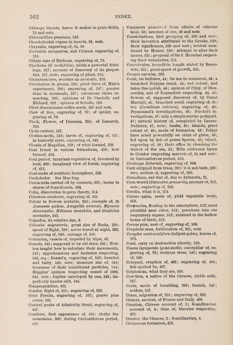 Chlorops lineata, havoc it makes in grain-fields, 72 and note. Chlorostill'on prasinus, 243. Chordodontal organs in insects, 81, note. Chrysalis, engraving of, 94, 98. Cicindela campestres, and Chinese engraving of, 115. Ciliary oars of Dytiscus, engraving of, 78. Cinchona (C. cordifolia), yields a powerful febri¬ fuge, 317; account of discovery of its proper¬ ties, 317, note; engraving of plant, 318. Cinnamon-tree, secretes an aromatic, 318. Circulation in plants, 286; great force of, Hale’s experiment, 286; engraving of, 287; greater than in mammals, 287; erroneous views re¬ specting, 292; opinions of De Candolle and Richard, 292 ; opinion of Schultz, 293. Civet disseminates coffee seeds, 397 and note. Claw of lion, engraving of, 79; of spider, en¬ graving of, 79. Clock, Flower, of Linnaeus, 258; of Lamarck, 258. Cloth-cutters, 147. Clothes-moth, 148; larvae of, engraving of, 147; in butterfly state, engraving of, 148. Clouds of Magellan, 529; of what formed, 529. €oal found in various formations, 410; how formed, 413. Coal period, luxuriant vegetation of, favoured by heat, 409; imaginary view of forest, engraving of, 411. Coal-sacks of southern hemisphere, 529. Cockchafer. See May-bug. Cocoa-nuts carried off by currents, 393; borne to shores of Scandinavia, 394. Cohn, discoveries in germ theory, 514. Colocasia esculenta, engraving of, 301. Colour in flowers mutable, 342; example of, in Ayiemone patens, Anagallis arvensis, Myosotis diversicolor, Hibiscus mutabilis, and Gladiolus versicolor, 342. Colpodos, its relative size, 9. Columba migratoria, great size of flocks, 239; speed of flight, 239; never travel at night, 239; engraving of, 240; carnage of, 240. Columbus, vessels of, impeded by Algse, 42. Comets, 541; supposed to be old stars, 541; New¬ ton taught how to calculate their movements, 541; apprehensions and fantasies respecting, 542, seq.; Donati’s, engraving of, 542; bearded and hairy, 543, note', immense size of, 544; looseness of their constituent particles, 544; Huggins’ opinion respecting comet of 1866, 545, note-, Jupiter enveloped by one, 545; im¬ perfectly known still, 545. Compsognathus, 422. Condor, flight of, 231; engraving of, 233. Cone Pyralis, engraving of, 162; gnaws pine cones, 163. Conical peaks of Admiralty Strait, engraving of, 447. Coniferse, first appearance of, 410; clothe the mountains, 369; during Carboniferous period, 410. Conjurors preserved from effects of extreme heat, 33; account of one, 49 and note. Constellations, first grouping of, 520 and note; their invention attributed to the Greeks, 520; their significance, 520 and note; several men¬ tioned by Homer, 520; attempt to alter their names, 521; proposal of Sir J. Herschel respect¬ ing their boundaries, 521. Convolvulus, incredible length stated by Bosco- witz, 381; great speed of growth, 381. Conyza coerulea, 392. Coral, its builders, 44; its use in ornament, 44; a branched Polypus trunk, 44; red colour, and takes fine polish, 44; opinion of Pliny, of IMos- corides, and of Tournefort respecting, 44, 45; flowers of, supposed discovery of, by Count Marsigli, 45; branched coral, engraving of, 45; red (Corallium rubrum), engraving of, 46; Peyssonnel’s investigations, 46; Nicolai’s in¬ vestigations, 47; only a simple marine polypoid, 47; natural history of, completed by Lacaze- Duthiers, 47, note; banks, 48; islands, great extent of, 48; mode of formation, 49; Polypi have acted powerfully on crust of globe, 49; fed upon by fish of genus Sparus, 49; island, engraving of, 50; their office in cleansing the waters of the sea, 51; Ellis addresses hymn to Creator respecting marvels of, 51 and note; in Carboniferous period, 410. Cordiceps Robertsii, engraving of, 509. Cork stripped from trees, 266; it is not bark, 266; tree, section of, engraving of, 386. Cornelians, red tint of, due to Infusoria, 21. Corn-weevil (Calandra granaria\ account of, 252, note ; engraving of, 252. Corolla, what it is, 274. Corozo-palm, seeds of, yield vegetable ivory, 358. Corpuscles, floating in the atmosphere, 512; most plentiful near cities, 512; penetrate into our respiratory organs, 513; retained in the hollow bones of birds, 513. Corvus pica, nest of, engraving of, 169. Corydalis cava, fertilization of, 351, note. Corypha urnbraculifera (taliput-palm), leaves of, 272. Cossi, carry on destruction silently, 159. Cossus ligniperda (goat-moth), caterpillar of, en¬ graving of, 76; destroys trees, 142; engraving of, 143. Cotopaxi, eruption of, 463; engraving of, 464; fish ejected by, 467. Cotyledons, what they are, 358. Cow-tree, a native of the Caracas, yields milk, 317. Crabs, mode of breathing, 253; hermit, 147; soldier, 147. Crane, migration of, 231; engraving of, 232. Craters, ancient, of France and Italy, 459. Creation, Chinese account of, 3; Scandinavian account of, 4; time of, theories respecting, 432. Creator, the Chinese, 3; Scandinavian, 4. Cretaceous formation, 423,