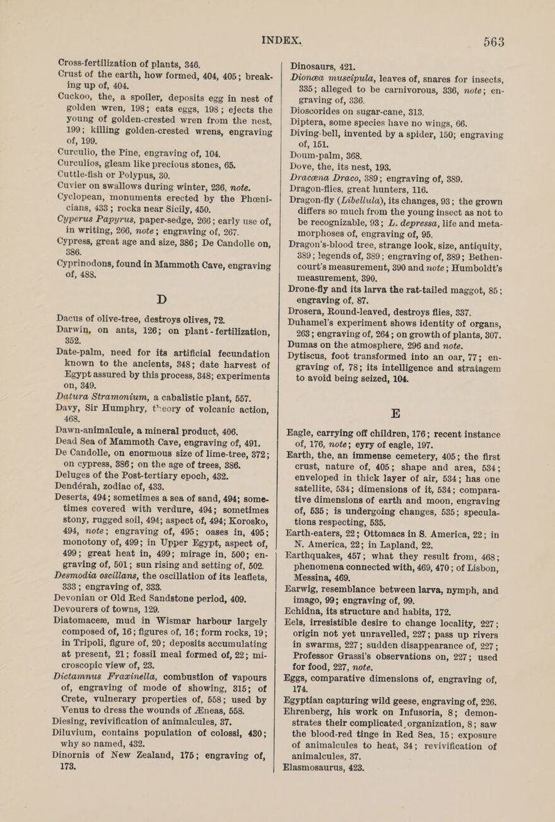 Cross-fertilization of plants, 346. Crust of the earth, how formed, 404, 405; break¬ ing up of, 404. Cuckoo, the, a spoiler, deposits egg in nest of golden wren, 198; eats eggs, 198; ejects the young of golden-crested wren from the nest, 199; killing golden-crested wrens, engraving of, 199. Curculio, the Pine, engraving of, 104. Curculios, gleam like precious stones, 65. Cuttle-fish or Polypus, 30. Cuvier on swallows during winter, 236, note. Cyclopean, monuments erected by the Phoeni¬ cians, 433 ; rocks near Sicily, 450. Cyperus Papyrus, paper-sedge, 266; early use of, in writing, 266, note ; engraving of, 267. Cypress, great age and size, 386; De Candolle on, 386. Cyprinodons, found in Mammoth Cave, engraving of, 488. D Dacus of olive-tree, destroys olives, 72. Darwin, on ants, 126; on plant - fertilization, 352. Date-palm, need for its artificial fecundation known to the ancients, 348; date harvest of Egypt assured by this process, 348; experiments on, 349. Datura Stramonium, a cabalistic plant, 557. Davy, Sir Humphry, theory of volcanic action, 468. Dawn-animalcule, a mineral product, 406. Dead Sea of Mammoth Cave, engraving of, 491. De Candolle, on enormous size of lime-tree, 372; on cypress, 386; on the age of trees, 386. Deluges of the Post-tertiary epoch, 432. Dend6rah, zodiac of, 433. Deserts, 494; sometimes a sea of sand, 494; some¬ times covered with verdure, 494; sometimes stony, rugged soil, 494; aspect of, 494; Korosko, 494, note-, engraving of, 495; oases in, 495; monotony of, 499; in Upper Egypt, aspect of, 499; great heat in, 499; mirage in, 500; en¬ graving of, 501; sun rising and setting of, 502. Desmodia oscillans, the oscillation of its leaflets, 333 ; engraving of, 333. Devonian or Old Red Sandstone period, 409. Devourers of towns, 129. Diatomacese, mud in Wismar harbour largely composed of, 16; figures of, 16; form rocks, 19; in Tripoli, figure of, 20; deposits accumulating at present, 21; fossil meal formed of, 22; mi¬ croscopic view of, 23. Dictamnus Fraxinella, combustion of vapours of, engraving of mode of showing, 315; of Crete, vulnerary properties of, 558; used by Yenus to dress the wounds of iEneas, 558. Diesing, revivification of animalcules, 37. Diluvium, contains population of colossi, 430; why so named, 432. Dinornis of New Zealand, 175; engraving of, 173. Dinosaurs, 421. Dioncea muscipula, leaves of, snares for insects, 335; alleged to be carnivorous, 336, note; en¬ graving of, 336. Dioscorides on sugar-cane, 313. Diptera, some species have no wings, 66. Diving-bell, invented by a spider, 150; engraving of, 151. Doum-palm, 368. Dove, the, its nest, 193. Draccena Draco, 389; engraving of, 389. Dragon-flies, great hunters, 116. Dragon-fly (Libellula), its changes, 93; the grown differs so much from the young insect as not to be recognizable, 93; L. depressa, life and meta¬ morphoses of, engraving of, 95. Dragon’s-blood tree, strange look, size, antiquity, 389; legends of, 389; engraving of, 389; Bethen- court’s measurement, 390 and note; Humboldt’s measurement, 390. Drone-fly and its larva the rat-tailed maggot, 85; engraving of, 87. Drosera, Round-leaved, destroys flies, 337. Duhamel’s experiment shows identity of organs, 263; engraving of, 264; on growth of plants, 307. Dumas on the atmosphere, 296 and note. Dytiscus, foot transformed into an oar, 77; en¬ graving of, 78; its intelligence and stratagem to avoid being seized, 104. E Eagle, carrying off children, 176; recent instance of, 176, note; eyry of eagle, 197. Earth, the, an immense cemetery, 405; the first crust, nature of, 405; shape and area, 534; enveloped in thick layer of air, 534; has one satellite, 534; dimensions of it, 534; compara¬ tive dimensions of earth and moon, engraving of, 535; is undergoing changes, 535; specula¬ tions respecting, 535. Earth-eaters, 22; Ottomacs in S. America, 22; in N. America, 22; in Lapland, 22. Earthquakes, 457; what they result from, 468; phenomena connected with, 469, 470; of Lisbon, Messina, 469. Earwig, resemblance between larva, nymph, and imago, 99; engraving of, 99. Echidna, its structure and habits, 172. Eels, irresistible desire to change locality, 227; origin not yet unravelled, 227; pass up rivers in swarms, 227; sudden disappearance of, 227; Professor Grassi’s observations on, 227; used for food, 227, note. Eggs, comparative dimensions of, engraving of, 174. Egyptian capturing wild geese, engraving of, 226. Ehrenberg, his work on Infusoria, 8; demon¬ strates their complicated^ organization, 8; saw the blood-red tinge in Red Sea, 15; exposure of animalcules to heat, 34; revivification of animalcules, 37. Elasmosaurus, 423.
