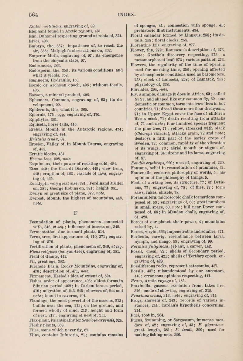 Elater noctilucus, engraving of, 89. Elephant found in Arctic regions, 431. Elm, Duhamel respecting ground at roots of, 324. Elves, 493. Embryo, the, 357; impatience of, to reach the air, 358; Malpighi’s observations on, 362. Emperor Moth, engraving of, 97; its emergence from the chrysalis state, 97. Endosmosis, 283. Endosperm, the, 358; its various conditions and what it yields, 358. Engineers, Hydraulic, 150. Eozoic or Archaean epoch, 406; without fossils, 406. Eozoon, a mineral product, 406. Ephemera, Common, engraving of, 83; its de¬ velopment, 99. Epidermis, the, what it is, 265. Epiornis, 175; egg, engraving of, 176. Epiphytes, 361. Equiseta, horse-tails, 410. Erebus, Mount, in the Antarctic regions, 474; engraving of, 474. Eristalis tenax, 87. Erosion, Valley of, in Mount Taurus, engraving of, 455. Erratic blocks, 431. Ervum lens, 398, note. Esquimaux, their power of resisting cold, 484. Etna, 449; the Casa di Diavolo, 449; view from, 449; eruption of, 463; cascade of lava, engrav¬ ing of, 465. Eucalypti, very great size, 381; Ferdinand Muller on, 381; George Robins on, 381; height, 381. Evelyn on great size of plane, 372, note. Everest, Mount, the highest of mountains, 446, note. F Fecundation of plants, phenomena connected with, 346, et seq.\ influence of insects on, 349. Fermentation, due to small plants, 514. Ferns, tree, first appearance of, 410, 371; engrav¬ ing of, 370. Fertilization of plants, phenomena of, 346, et seq. Ficus religiosa (banyan-tree), engraving of, 281. Field of Giants, 442. Fir, great age, 382. Firehole Basin, Rocky Mountains, engraving of, 470; description of, 471, note. Firmament, Hesiod’s idea of extent of, 524. Fishes, order of appearance, 405; oldest forms in Silurian period, 409; in Carboniferous period, 410; migration of, 243, 245; showers of, 244 and note; found in caverns, 491. Flamingo, the most powerful of the masons, 213; builds near the sea, 213; on the ground, and formed wholly of mud, 213; height and form of nest, 213 ; engraving of nest of, 211. Flax-plant, its antipathy for Scabiosa arvensis, 324. Fleshy plants, 368. Flies, some which never fly, 67. Flint, contains Infusoria, 21; contains remains of sponges, 41; connection with sponge, 41; prehistoric flint instruments, 434. Floral calendar formed by Linnaeus, 258; its de¬ tails, 258; floral clocks, 258. Florentine Iris, engraving of, 277. Flower, the, 272; Rousseau’s description of, 273, note; Goethe’s discovery respecting, 273; a metamorphosed leaf, 273; various parts of, 273. Flowers, the regularity of the time of opening used for marking time, 258; opening affected by atmospheric conditions used as barometers, 258; clock of Linnaeus, 258; of Lamarck, 258; physiology of, 338. Fluviales, 294, note. Fly, a simple, damage it does in Africa, 69; called tsetse, and shaped like our common fly, 69; our domestic or common, torments travellers in hot countries, 71; dread these more than the hyaena, 71; in Upper Egypt cover the face of children like a mask, 71; death resulting from attacks of, 71 and note; four hundred species frequent the pine-tree, 71; yellow, streaked with black (Chlorops lineata), attacks grain, 72 and note; destroys a fifth part of the barley crops of Sweden, 72; common, rapidity of the vibration of its wings, 73; aerial mouth or stigma of, engraving of, 84; drone and its larva, engraving of, 87. Fondia erythrops, 220; nest of, engraving of, 220. Fontana, belief in resuscitation of mummies, 34. Fontenelle, censures philosophy of words, 5 ; his opinion of the philosophy of things, 5. Foot, of working bee, its structure, 77; of Dytis- cus, 77; engraving of, 78; of flies, 77; form saws, rakes, chisels, 78. Foraminifera, microscopic chalk formations com¬ posed of, 59; engravings of, 60; great numbers in small space, 60, note; hill near Dover com¬ posed of, 60; in Meudon chalk, engraving of, 61, 423. Forces of our planet, their power, 4; mountains raised by, 4. Forest, virgin, 366; impenetrable and sombre, 371. Forflcula, earwig, resemblance between larva, nymph, and imago, 99; engraving of, 99. Formica fuliginosa, jet-ant, a carver, 142. Fossil, -meal, 22; shells of Secondary period, engraving of, 421; shells of Tertiary epoch, en¬ graving of, 428. Fossiliferous rocks, represent catacombs, 437. Fossils, 437; misunderstood by our ancestors, 440; erroneous opinions respecting, 441. Fram, Arctic voyage of, 485. Fraxinella, gaseous exudation from, takes fire, 316; mode of showing, engraving of, 315. Fraxinus ornus, 313, note; engraving of, 314. Frogs, showers of, 243; records of various in¬ stances, 244; Cardan’s hypothesis concerning, 244. Fuci, root in, 264. Fucus, Swimming, or Sargassum, immense mea¬ dow of, 42; engraving of, 43; F. giganteus, great length, 381; F. tendo, 390; used for making fishing-nets, 390.