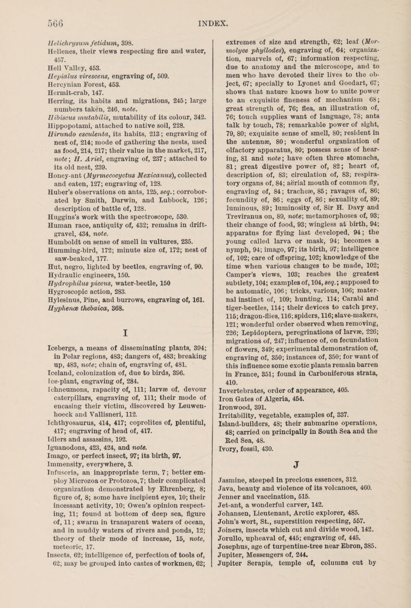 Uelichrysum fetidum, 398. Hellenes, their views respecting fire and water, 457. Hell Valley, 453. Hepialus virescens, engraving of, 509. Hercynian Forest, 453. Hermit-crab, 147. Herring, its habits and migrations, 245; large numbers taken, 246, note. Hibiscus mutabilis, mutability of its colour, 342. Hippopotami, attached to native soil, 228. Hirundo esculenta, its habits, 213; engraving of nest of, 214; mode of gathering the nests, used as food, 214, 217; their value in the market, 217, note; H. Ariel, engraving of, 237; attached to its old nest, 239. Honey-ant (Myrmecocyctus Mexicanus), collected and eaten, 127; engraving of, 128. Huber’s observations on ants, 125, seq.; corrobor¬ ated by Smith, Darwin, and Lubbock, 126; description of battle of, 128. Huggins’s work with the spectroscope, 530. Human race, antiquity of, 432; remains in drift- gravel, 434, note. Humboldt on sense of smell in vultures, 235. Humming-bird, 172; minute size of, 172; nest of saw-beaked, 177. Hut, negro, lighted by beetles, engraving of, 90. Hydraulic engineers, 150. Hydrophilus piceus, water-beetle, 150 Hygroscopic action, 283. Hylesinus, Pine, and burrows, engraving of, 161. Hyphence thebaica, 368. I Icebergs, a means of disseminating plants, 394; in Polar regions, 483; dangers of, 483; breaking up, 483, note-, chain of, engraving of, 481. Iceland, colonization of, due to birds, 396. Ice-plant, engraving of, 284. Ichneumons, rapacity of, 111; larvae of, devour caterpillars, engraving of, 111; their mode of encasing their victim, discovered by Leuwen- hoeck and Vallisneri, 112. Ichthyosaurus, 414, 417; coprolites of, plentiful, 417; engraving of head of, 417. Idlers and assassins, 192. Iguanodons, 423, 424, and note. Imago, or perfect insect, 97; its birth, 97. Immensity, everywhere, 3. Infusoria, an inappropriate term, 7; better em¬ ploy Microzoa or Protozoa, 7; their complicated organization demonstrated by Ehrenberg, 8; figure of, 8; some have incipient eyes, 10; their incessant activity, 10; Owen’s opinion respect¬ ing, 11; found at bottom of deep sea, figure of, 11; swarm in transparent waters of ocean, and in muddy waters of rivers and ponds, 12; theory of their mode of increase, 15, note, meteoric, 17. Insects, 62; intelligence of, perfection of tools of, 62; may be grouped into castes of workmen, 62; extremes of size and strength, 62; leaf (Mor- molyce phyllodes), engraving of, 64; organiza¬ tion, marvels of, 67; information respecting, due to anatomy and the microscope, and to men who have devoted their lives to the ob¬ ject, 67; specially to Lyonet and Goedart, 67; shows that nature knows how to unite power to an exquisite fineness of mechanism 68; great strength of, 76; flea, an illustration of, 76; touch supplies want of language, 78; ants talk by touch, 78; remarkable power of sight, 79, 80; exquisite sense of smell, 80; resident in the antennse, 80; wonderful organization of olfactory apparatus, 80; possess sense of hear¬ ing, 81 and note; have often three stomachs, 81; great digestive power of, 82; heart of, description of, 83; circulation of, 83; respira¬ tory organs of, 84; aerial mouth of common fly, engraving of, 84; tracheae, 85; ravages of, 86; fecundity of, 86; eggs of, 86; sexuality of, 89; luminous, 89; luminosity of, Sir H. Davy and Treviranus on, 89, note; metamorphoses of, 93; their change of food, 93; wingless at birth, 94; apparatus for flying last developed, 94; the young called larva or mask, 94; becomes a nymph, 94; imago, 97; its birth, 97; intelligence of, 102; care of offspring, 102; knowledge of the time when various changes to be made, 102; Camper’s views, 103; reaches the greatest subtlety, 104; examples of, 104, seq.; supposed to be automatic, 106; tricks, various, 106; mater¬ nal instinct of, 109; hunting, 114; Carabi and tiger-beetles, 114; their devices to catch prey, 115; dragon-flies, 116; spiders, 116; slave-makers, 121; wonderful order observed when removing, 226; Lepidoptera, peregrinations of larvse, 226; migrations of, 247; influence of, on fecundation of flowers, 349; experimental demonstration of, engraving of, 350; instances of, 350; for want of this influence some exotic plants remain barren in France, 351; found in Carboniferous strata, 410. Invertebrates, order of appearance, 405. Iron Gates of Algeria, 454. Ironwood, 391. Irritability, vegetable, examples of, 337. Island-builders, 48; their submarine operations, 48; carried on principally in South Sea and the Red Sea, 48. Ivory, fossil, 430. J Jasmine, steeped in precious essences, 312. Java, beauty and violence of its volcanoes, 460. Jenner and vaccination, 515. Jet-ant, a wonderful carver, 142. Johansen, Lieutenant, Arctic explorer, 485. John’s wort, St., superstition respecting, 557. Joiners, insects which cut and divide wood, 142. Jorullo, upheaval of, 445; engraving of, 445. Josephus, age of turpentine-tree near Ebron, 385. Jupiter, Messengers of, 244. Jupiter Serapis, temple of, columns cut by