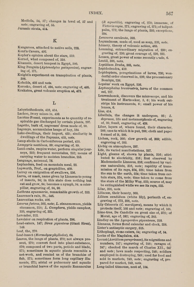 Modiola, 54, 57; changes in level of, 57 and note-, engraving of, 55. Jurassic strata, 414. K Kangaroos, attached to native soils, 228. Kent’s Cavern, 492. Kepler’s opinion about the stars, 519. Kernel, what composed of, 358. Khamsin, desert tempest in Egypt, 500. King Penguin (Aptenodytes patagonica), engrav¬ ing of, 171. Knight’s experiment on transpiration of plants, 306. Kobolds, 493 and note. Korosko, desert of, 494, note; engraving of, 495. Krakatoa, great volcanic eruption at, 472. L Labyrinthodonts, 410, 414. Lachoo, ivory mines in, 430. Lacr&ze-Eossat, experiments as to quantity of re¬ spirable gas discharged by certain plants, 297. Lagetto, bark of, negresses’ dress made of, 90. Lagomys, accumulates heaps of hay, 184. Lake-dwellings, their import, 435; similarity in dwellings of the Papuans, 435, note. Lamp-shells in Carboniferous period, 410. Lampyris noctiluca, 89; engraving of, 89. Land-crabs, respire water, perform singular jour¬ neys, 252; frequent mountains, 252; means of carrying water to moisten branchiae, 253. Language, antennal, 78. Laplanders, feed on mountain meal, 22. Lap worth, Prof., on graptolites, 409. Larrey on emigration of swallows, 236. Larva, or mask, name given by Linnaeus to young of insects, 94; in this state does nothing but eat and grow, 94; becomes a nymph, 94; a cater¬ pillar, engraving of, 94, 98. Lathrcea squamaria, remarkable growth of, 333. Laurence’s rain, St., 546. Laurentian rocks, 406. Laurus fcetens, 302, note; L. cinnamomum, yields cinnamon, 318; L. Camphora, yields camphor, 320, engraving of, 321. Lavender, 312. Lavoisier on respiration of plants, 296. Lead-eaters, 147; Sir ex giganteus (Giant Sirex), 149. Leaf, the, 270. Leaf-insect (Mormolycephyllodes), 64. Leaves, the lungs of plants, 270; not always pre¬ sent, 270; convert food into plant-substance, 270; composed of two parts, petiole and blade, 271; sometimes in aquatic plants resemble a net-work, and remind us of the branchiae of fish, 271; sometimes form long capillary fila¬ ments, 271; aerial or pulmonary and aquatic or branchial leaves of the aquatic Ranunculus (It aquatilis), engraving of, 270; immense, of Victoria regia, 271; engraving of, 271; of taliput- palm, 272; the lungs of plants, 293; exceptions, 294. Lecancra esculenta, 393. Leguminosae, seeds of, used as soap, 320, note. Lemery, theory of volcanic action, 468. Lemming, extraordinary migration of, 230; en¬ graving of, 230; great courage of, 230, 231. Lenses, great power of some recently i^ade, 6. Lentil, 398, note. Lepidium Braba, 365, note. Lepidodendra, 410. Lepidoptera, peregrinations of larvae, 226; won¬ derful order observed in, 226; the processionary Bombyx, 226. Lepsius’ work on Egypt, 226. Leptocephalus brevirostris, larva of the common eel, 227. Leuwenhoeck, discovers the microscope, and his treatment of Hartzoeker, 5, 6; his work out¬ strips his instruments, 6; small power of his lenses, 6. Lias, 414. Libellula, the changes it undergoes, 93; L. depressa, life and metamorphosis of, engraving of, 95; fossil, engraving of, 438. Liber, layers of, where found, their character, 266; uses to which it is put, 266; cloth and paper formed of it, 266. Lichen, rock, 366; slow growth of, 369; edible, engraving of, 393. Liebig on atmosphere, 297. Life, its varied manifestations, 257. Light, gleams of, shown by plants, 316; attri¬ buted to electricity, 316; first observed by Mademoiselle Linnaeus, 316; confirmed by vari¬ ous naturalists, 316, note; rapidity of trans¬ mission of its rays, 524, 525; time taken from the sun to the earth, 524; time taken from cer¬ tain stars, 524, note; time taken to come from the stars of the Milky Way, 525; source of, may be extinguished while we see its rays, 525. Lilac, 398, note. Liliacese, their beauty, 368. Liliurn candidum (white lily), perianth of, en¬ graving of, 273, 398, note. Lily Crioceris (C. merdigera), means by which it protects itself, 105 and note; engraving of, 105. Lime-tree, De Candolle on great size of, 372; of Morat, age of, 382; engraving of, 383, Lindley on the Lycoperdon giganteum, 310. Linneeus, forms floral calendar and clock, 258. Lister’s antiseptic surgery, 515. Lithophagi, stone-eaters, 54; engraving of, 54. Locks of the Magdalen, 454. Locust (Acridiumperegrinum), its migrations and numbers, 247; engraving of, 248; ravages of, 247; checked the march of Charles XII., 247 and note; laws made respecting, 248; soldiers employed in destroying, 249; used for food and sold in markets, 249, note; engraving of, pre¬ pared for market, 249, note. Long-tailed titmouse, nest of, 184.