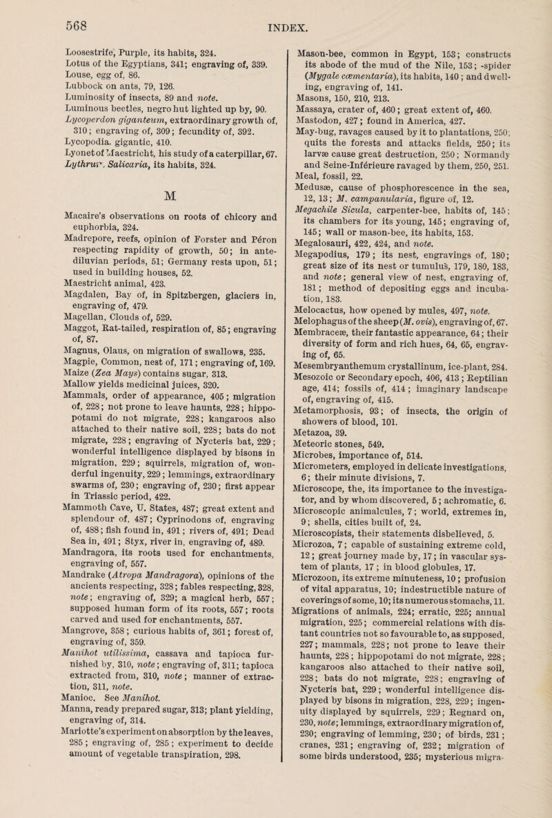 Loosestrife, Purple, its habits, 324. Lotus of the Egyptians, 341; engraving of, 339. Louse, egg of, 86. Lubbock on ants, 79, 126. Luminosity of insects, 89 and note. Luminous beetles, negro hut lighted up by, 90. Lycoperdon giganteum, extraordinary growth of, 310; engraving of, 309; fecundity of, 392. Lycopodia, gigantic, 410. Lyonetof Maestriclit, his study of a caterpillar, 67. Lythruv■„ Salicaria, its habits, 324. M Macaire’s observations on roots of chicory and euphorbia, 324. Madrepore, reefs, opinion of Forster and P^ron respecting rapidity of growth, 50; in ante¬ diluvian periods, 51; Germany rests upon, 51; used in building houses, 52. Maesti’icht animal, 423. Magdalen, Bay of, in Spitzbergen, glaciers in, engraving of, 479. Magellan, Clouds of, 529. Maggot, Rat-tailed, respiration of, 85; engraving of, 87. Magnus, Olaus, on migration of swallows, 235. Magpie, Common, nest of, 171; engraving of, 169. Maize (Zea Mays) contains sugar, 313. Mallow yields medicinal juices, 320. Mammals, order of appearance, 405; migration of, 228; not prone to leave haunts, 228; hippo¬ potami do not migrate, 228; kangaroos also attached to their native soil, 228; bats do not migrate, 228; engraving of Nycteris bat, 229; wonderful intelligence displayed by bisons in migration, 229; squirrels, migration of, won¬ derful ingenuity, 229; lemmings, extraordinary swarms of, 230; engraving of, 230; first appear in Triassic period, 422. Mammoth Cave, U. States, 487; great extent and splendour of, 487; Cyprinodons of, engraving of, 488; fish found in, 491; rivers of, 491; Dead Sea in, 491; Styx, river in, engraving of, 489. Mandragora, its roots used for enchantments, engraving of, 557. Mandrake (Atropa Mandragora), opinions of the ancients respecting, 328; fables respecting, 328, note-, engraving of, 329; a magical herb, 557; supposed human form of its roots, 557; roots carved and used for enchantments, 557. Mangrove, 358 ; curious habits of, 361; forest of, engraving of, 359. Manihot utilissima, cassava and tapioca fur¬ nished by, 310, note; engraving of, 311; tapioca extracted from, 310, note; manner of extrac¬ tion, 311, note. Manioc. See Manihot Manna, ready prepared sugar, 313; plant yielding, engraving of, 314. Mariotte’s experiment on absorption by the leaves, 285 ; engraving of, 285 ; experiment to decide amount of vegetable transpiration, 298. Mason-bee, common in Egypt, 153; constructs its abode of the mud of the Nile, 153; -spider (Mygale ccementaria), its habits, 140 ; and dwell¬ ing, engraving of, 141. Masons, 150, 210, 213. Massaya, crater of, 460; great extent of, 460. Mastodon, 427; found in America, 427. May-bug, ravages caused by it to plantations, 250; quits the forests and attacks fields, 250; its larvae cause great destruction, 250; Normandy and Seine-Inf6rieure ravaged by them, 250, 251. Meal, fossil, 22. Medusae, cause of phosphorescence in the sea, 12, 13; M. campanularia, figure of, 12. Megachile Sicula, carpenter-bee, habits of, 145; its chambers for its young, 145; engraving of, 145; wall or mason-bee, its habits, 153. Megalosauri, 422, 424, and note. Megapodius, 179; its nest, engravings of, 180; great size of its nest or tumulus, 179, 180, 183, and note; general view of nest, engraving of, 181; method of depositing eggs and incuba¬ tion, 183. Melocactus, how opened by mules, 497, note. Melophagus of the sheep (M. ovis), engraving of, 67. Membraceae, their fantastic appearance, 64; their diversity of form and rich hues, 64, 65, engrav¬ ing of, 65. Mesembryanthemum crystallinum, ice-plant, 284. Mesozoic or Secondary epoch, 406, 413 ; Reptilian age, 414; fossils of, 414; imaginary landscape of, engraving of, 415. Metamorphosis, 93; of insects, the origin of showers of blood, 101. Metazoa, 39. Meteoric stones, 549. Microbes, importance of, 514. Micrometers, employed in delicate investigations, 6; their minute divisions, 7. Microscope, the, its importance to the investiga¬ tor, and by whom discovered, 5; achromatic, 6. Microscopic animalcules, 7; world, extremes in, 9; shells, cities built of, 24. Microscopists, their statements disbelieved, 5. Microzoa, 7; capable of sustaining extreme cold, 12 ; great journey made by, 17; in vascular sys¬ tem of plants, 17 ; in blood globules, 17. Microzoon, its extreme minuteness, 10; profusion of vital apparatus, 10; indestructible nature of coverings of some, 10; its numerous stomachs, 11. Migrations of animals, 224; erratic, 225; annual migration, 225; commercial relations with dis¬ tant countries not so favourable to, as supposed, 227; mammals, 228; not prone to leave their haunts, 228 ; hippopotami do not migrate, 228; kangaroos also attached to their native soil, 228; bats do not migrate, 228; engraving of Nycteris bat, 229; wonderful intelligence dis¬ played by bisons in migration, 228, 229; ingen¬ uity displayed by squirrels, 229; Regnard on, 230, note; lemmings, extraordinary migration of, 230; engraving of lemming, 230; of birds, 231; cranes, 231; engraving of, 232; migration of some birds understood, 235; mysterious migra-