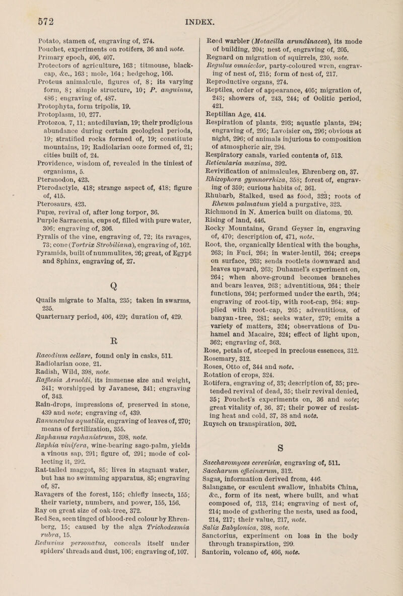 Potato, stamen of, engraving of, 274. Pouchet, experiments on rotifers, 36 and note. Primary epoch, 406, 407. Protectors of agriculture, 163; titmouse, black¬ cap, &c., 163 ; mole, 164; hedgehog, 166. Proteus animalcule, figures of, 8; its varying form, 8; simple structure, 10; P. anguinus, 486; engraving of, 487. Protophyta, form tripolis, 19. Protoplasm, 10, 277. Protozoa, 7,11; antediluvian, 19; their prodigious abundance during certain geological periods, 19; stratified rocks formed of, 19; constitute mountains, 19; Radiolarian ooze formed of, 21; cities built of, 24. Providence, wisdom of, revealed in the tiniest of organisms, 5. Pteranodon, 423. Pterodactyle, 418; strange aspect of, 418; figure of, 415. Pterosaurs, 423. Pupse, revival of, after long torpor, 36. Purple Sarracenia, cups of, filled with pure water, 306; engraving of, 306. Pyralis of the vine, engraving of, 72; its ravages, 73; cone(Tortrix Strobiliana), engraving of, 162. Pyramids, built of nummulites, 26; great, of Egypt and Sphinx, engraving of, 27. Q Quails migrate to Malta, 235; taken in swarms, 235. Quarternary period, 406, 429; duration of, 429. E Racodium cellare, found only in casks, 511. Radiolarian ooze, 21. Radish, Wild, 398, note. Rafflesia Arnoldi, its immense size and weight, 341; worshipped by Javanese, 341; engraving of, 343. Rain-drops, impressions of, preserved in stone, 439 and note-, engraving of, 439. Ranunculus aquatilis, engx-aving of leaves of, 270; means of fertilization, 355. Raphanus raphanistrum, 398, note. Raphia vinifera, wine-beai'ing sago-palm, yields a vinous sap, 291; figure of, 291; mode of col¬ lecting it, 292. Rat-tailed maggot, 85; lives in stagnant water, but has no swimming apparatus, 85; engraving of, 87. Ravagers of the forest, 155; chiefly insects, 155; their variety, numbers, and power, 155, 156. Ray on great size of oak-tree, 372. Red Sea, seen tinged of blood-red colour by Ehren- berg, 15; caused by the alga Trichodesmia rubra, 15. Reduvius personatus, conceals itself under spiders’ threads and dust, 106; engraving of, 107. Reed warbler (Motacilla arundinacea), its mode of building, 204; nest of, engraving of, 205. Regnard on migration of squirrels, 230, note. Regulus omnicolor, party-coloured wren, engrav¬ ing of nest of, 215; form of nest of, 217. Reproductive organs, 274. Reptiles, order of appearance, 405; migration of, 243; showers of, 243, 244; of Oolitic period, 421. Reptilian Age, 414. Respiration of plants, 293; aquatic plants, 294; engraving of, 295; Lavoisier on, 296; obvious at night, 296; of animals injurious to composition of atmospheric air, 294. Respiratory canals, varied contents of, 513. Reticularia maxima, 392. Revivification of animalcules, Ehrenberg on, 37. Rhizophora gymnorrhiza, 358; forest of, engrav¬ ing of 359; curious habits of, 361. Rhubarb, Stalked, used as food, 323; roots of Rheum palmatum yield a purgative, 323. Richmond in N. America built on diatoms, 20. Rising of land, 446. Rocky Mountains, Grand Geyser in, engraving of, 470; description of, 471, note. Root, the, organically identical with the boughs, 263; in Euci, 264; in water-lentil, 264; creeps on surface, 263; sends rootlets downward and leaves upward, 263; Duhamel’s experiment on, 264; when above-ground becomes branches and bears leaves, 263; adventitious, 264; their functions, 264; performed under the earth, 264; engraving of root-tip, with root-cap, 264; sup¬ plied with root-cap, 265; adventitious, of banyan-tree, 281; seeks water, 279; emits a variety of matters, 324; observations of Du- hamel and.Macaire, 324; effect of light upon, 362; engraving of, 363. Rose, petals of, steeped in precious essences, 312. Rosemary, 312. Roses, Otto of, 344 and note. Rotation of crops, 324. Rotifera, engraving of, 33; description of, 35; pre¬ tended revival of dead, 35; their revival denied, 35; Pouchet’s experiments on, 36 and note; great vitality of, 36, 37; their power of resist¬ ing heat and cold, 37, 38 and note. Ruysch on transpiration, 302. s Saccharomyces cerevisice, engraving of, 511. Saccharum offlcinarum, 312. Sagas, information derived from, 446. Salangane, or esculent swallow, inhabits China, &c., form of its nest, where built, and what composed of, 213, 214; engraving of nest of, 214; mode of gathering the nests, used as food, 214, 217; their value, 217, note. Salix Babylonica, 398, note. Sanctorius, experiment on loss in the body through transpiration, 299. Santorin, volcano of, 466, note.