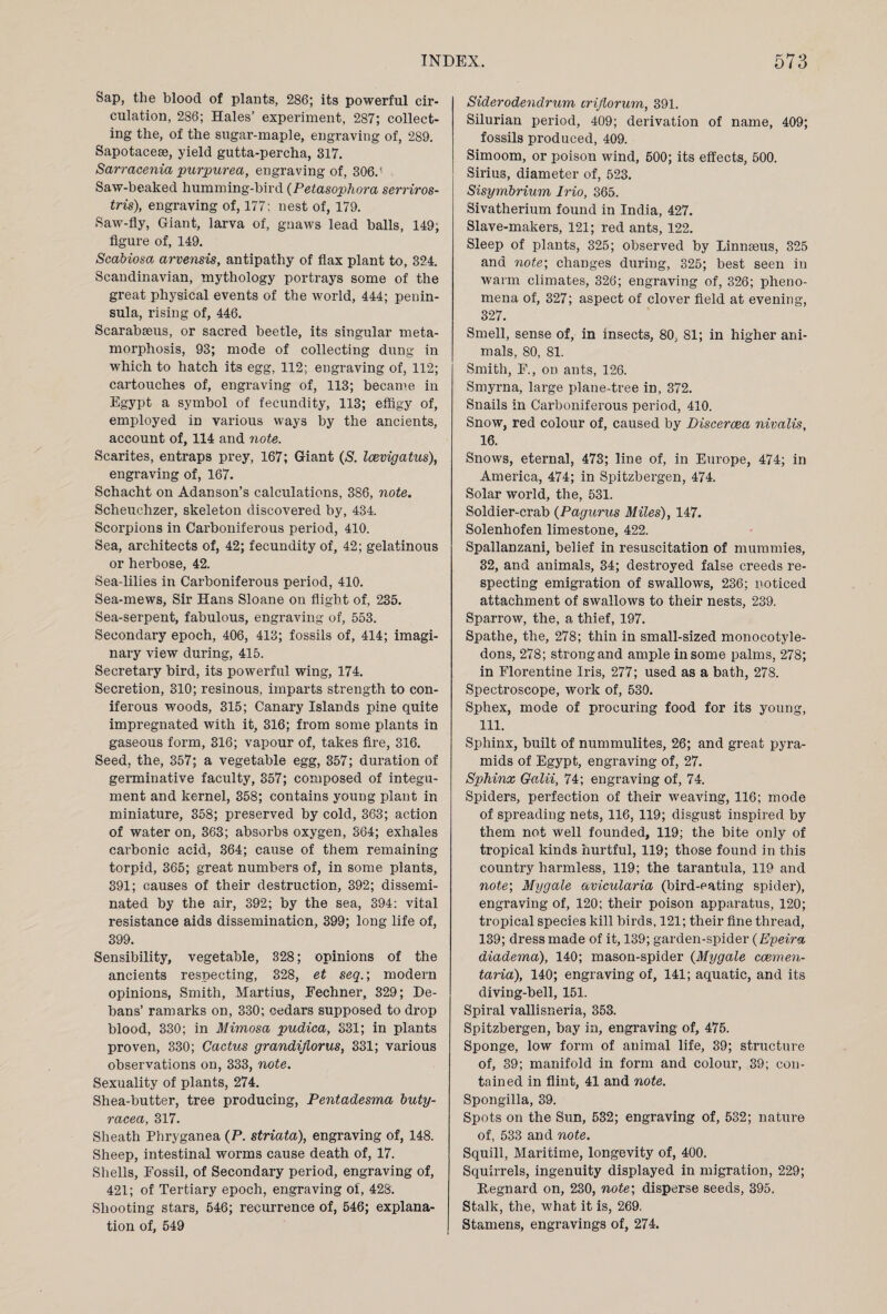 Sap, the blood of plants, 286; its powerful cir¬ culation, 286; Hales’ experiment, 287; collect¬ ing the, of the sugar-maple, engraving of, 289. Sapotacese, yield gutta-percha, 317. Sarracenia purpurea, engraving of, 306.? Saw-beaked humming-bird (Petasophora serriros- tris), engraving of, 177; nest of, 179. Saw-fly, Giant, larva of, gnaws lead balls, 149; figure of, 149. Scabiosa arvensis, antipathy of flax plant to, 324. Scandinavian, mythology portrays some of the great physical events of the world, 444; penin¬ sula, rising of, 446. Scarabaeus, or sacred beetle, its singular meta¬ morphosis, 93; mode of collecting dung in which to hatch its egg, 112; engraving of, 112; cartouches of, engraving of, 113; became in Egypt a symbol of fecundity, 113; effigy of, employed in various ways by the ancients, account of, 114 and note. Scarites, entraps prey, 167; Giant (S. Icevigatus), engraving of, 167. Schacht on Adanson’s calculations, 386, note. Scheuchzer, skeleton discovered by, 434. Scorpions in Carboniferous period, 410. Sea, architects of, 42; fecundity of, 42; gelatinous or herbose, 42. Sea-lilies in Carboniferous period, 410. Sea-mews, Sir Hans Sloane on flight of, 235. Sea-serpent, fabulous, engraving of, 553. Secondary epoch, 406, 413; fossils of, 414; imagi¬ nary view during, 415. Secretary bird, its powerful wing, 174. Secretion, 310; resinous, imparts strength to con¬ iferous woods, 315; Canary Islands pine quite impregnated with it, 316; from some plants in gaseous form, 316; vapour of, takes fire, 316. Seed, the, 357; a vegetable egg, 357; duration of germinative faculty, 357; composed of integu¬ ment and kernel, 358; contains young plant in miniature, 358; preserved by cold, 363; action of water on, 363; absorbs oxygen, 364; exhales carbonic acid, 364; cause of them remaining torpid, 365; great numbers of, in some plants, 391; causes of their destruction, 392; dissemi¬ nated by the air, 392; by the sea, 394: vital resistance aids dissemination, 399; long life of, 399. Sensibility, vegetable, 328; opinions of the ancients respecting, 328, et seq.; modern opinions, Smith, Martius, Fechner, 329; De¬ bans’ ramarks on, 330; cedars supposed to drop blood, 330; in Mimosa pudica, 331; in plants proven, 330; Cactus grandiflorus, 331; various observations on, 333, note. Sexuality of plants, 274. Shea-butter, tree producing, Pentadesma buty- racea, 317. Sheath Phryganea (P. striata), engraving of, 148. Sheep, intestinal worms cause death of, 17. Shells, Fossil, of Secondary period, engraving of, 421; of Tertiary epoch, engraving of, 42S. Shooting stars, 546; recurrence of, 546; explana¬ tion of, 549 Siderodendrum crijlorum, 391. Silurian period, 409; derivation of name, 409; fossils produced, 409. Simoom, or poison wind, 500; its effects, 500. Sirius, diameter of, 523. Sisymbrium Irio, 365. Sivatherium found in India, 427. Slave-makers, 121; red ants, 122. Sleep of plants, 325; observed by Linnaeus, 325 and note; changes during, 325; best seen in warm climates, 326; engraving of, 326; pheno¬ mena of, 327; aspect of clover field at evening, 327. Smell, sense of, in insects, 80, 81; in higher ani¬ mals, 80, 81. Smith, F., on ants, 126. Smyrna, large plane-tree in, 372. Snails in Carboniferous period, 410. Snow, red colour of, caused by Discercea nivalis, 16. Snows, eternal, 473; line of, in Europe, 474; in America, 474; in Spitzbergen, 474. Solar world, the, 531. Soldier-crab (Pagurus Miles), 147. Solenhofen limestone, 422. Spallanzani, belief in resuscitation of mummies, 32, and animals, 34; destroyed false creeds re¬ specting emigration of swallows, 236; noticed attachment of swallows to their nests, 239. Sparrow, the, a thief, 197. Spathe, the, 278; thin in small-sized monocotyle¬ dons, 278; strong and ample in some palms, 278; in Florentine Iris, 277; used as a bath, 278. Spectroscope, work of, 530. Sphex, mode of procuring food for its young, 111. Sphinx, built of nummulites, 26; and great pyra¬ mids of Egypt, engraving of, 27. Sphinx Galii, 74; engraving of, 74. Spiders, perfection of their weaving, 116; mode of spreading nets, 116, 119; disgust inspired by them not well founded, 119; the bite only of tropical kinds hurtful, 119; those found in this country harmless, 119; the tarantula, 119 and note\ Mygale avicularia (bird-eating spider), engraving of, 120; their poison apparatus, 120; tropical species kill birds, 121; their fine thread, 139; dress made of it, 139; garden-spider (Epeira diadema), 140; mason-spider (Mygale ccemen- taria), 140; engraving of, 141; aquatic, and its diving-bell, 151. Spiral vallisneria, 353. Spitzbergen, bay in, engraving of, 475. Sponge, low form of auimal life, 39; structure of, 39; manifold in form and colour, 39; con¬ tained in flint, 41 and note. Spongilla, 39. Spots on the Sun, 532; engraving of, 532; nature of, 533 and note. Squill, Maritime, longevity of, 400. Squirrels, ingenuity displayed in migration, 229; Hegnard on, 230, note; disperse seeds, 395. Stalk, the, what it is, 269. Stamens, engravings of, 274.