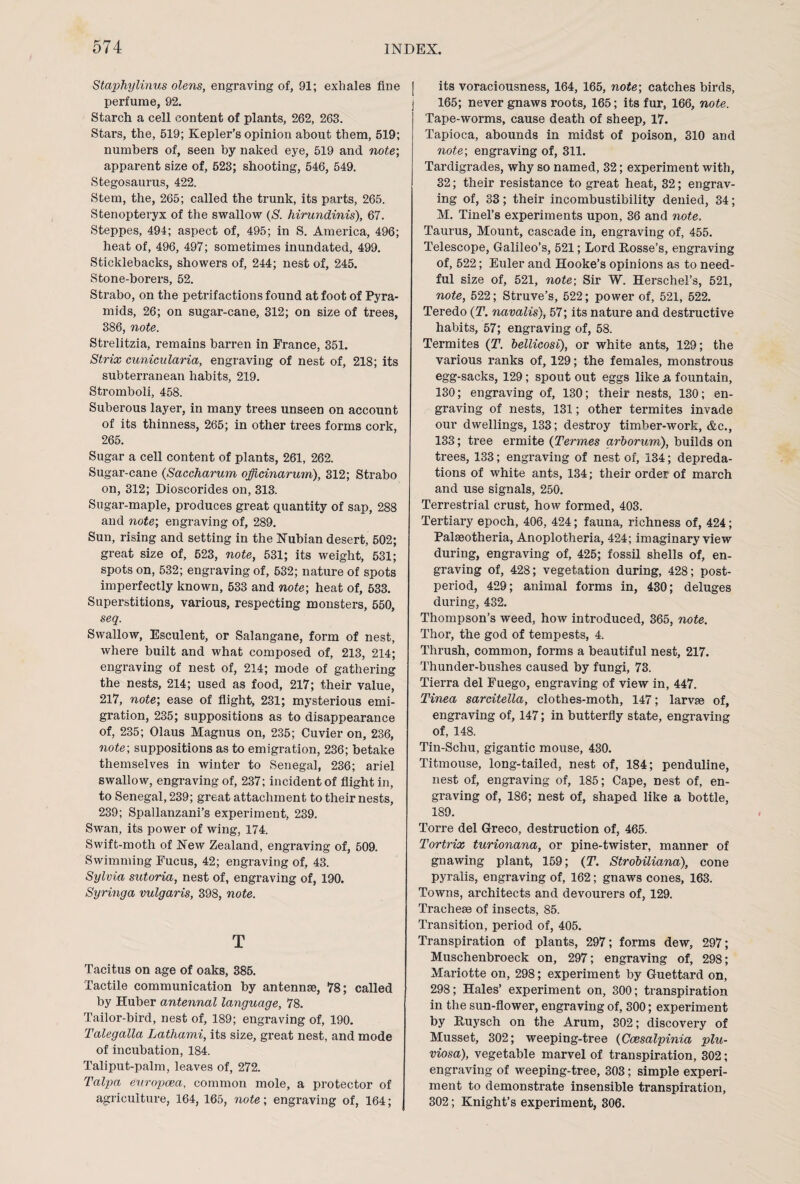 Staphylinus olens, engraving of, 91; exhales fine perfume, 92. Starch a cell content of plants, 262, 263. Stars, the, 519; Kepler’s opinion about them, 519; numbers of, seen by naked eye, 519 and note-, apparent size of, 523; shooting, 546, 549. Stegosaurus, 422. Stem, the, 265; called the trunk, its parts, 265. Stenopteryx of the swallow (S. hirundinis), 67. Steppes, 494; aspect of, 495; in S. America, 496; heat of, 496, 497; sometimes inundated, 499. Sticklebacks, showers of, 244; nest of, 245. Stone-borers, 52. Strabo, on the petrifactions found at foot of Pyra¬ mids, 26; on sugar-cane, 312; on size of trees, 386, note. Strelitzia, remains barren in France, 351. Strix cunicularia, engraving of nest of, 218; its subtemmean habits, 219. Stromboli, 458. Suberous layer, in many trees unseen on account of its thinness, 265; in other trees forms cork, 265. Sugar a cell content of plants, 261, 262. Sugar-cane (Saccharum officinarum), 312; Strabo on, 312; Dioscorides on, 313. Sugar-maple, produces great quantity of sap, 288 and note-, engraving of, 289. Sun, rising and setting in the Nubian desert, 502; great size of, 523, note, 531; its weight, 531; spots on, 532; engraving of, 532; nature of spots imperfectly known, 533 and note-, heat of, 533. Superstitions, various, respecting monsters, 550, seq. Swallow, Esculent, or Salangane, form of nest, where built and what composed of, 213, 214; engraving of nest of, 214; mode of gathering the nests, 214; used as food, 217; their value, 217, note-, ease of flight, 231; mysterious emi¬ gration, 235; suppositions as to disappearance of, 235; Olaus Magnus on, 235; Cuvier on, 236, note; suppositions as to emigration, 236; betake themselves in winter to Senegal, 236; ariel swallow, engraving of, 237; incident of flight in, to Senegal, 239; great attachment to their nests, 239; Spallanzani’s experiment, 239. Swan, its power of wing, 174. Swift-moth of New Zealand, engraving of, 509. Swimming Fucus, 42; engraving of, 43. Sylvia sutoria, nest of, engraving of, 190. Syringa vulgaris, 398, note. T Tacitus on age of oaks, 385. Tactile communication by antennse, 78; called by Huber antennal language, 78. Tailor-bird, nest of, 189; engraving of, 190. Talegalla Lathami, its size, great nest, and mode of incubation, 184. Taliput-palm, leaves of, 272. Talpa europcea, common mole, a protector of agriculture, 164, 165, note; engraving of, 164; its voraciousness, 164, 165, note; catches birds, 165; never gnaws roots, 165; its fur, 166, note. Tape-worms, cause death of sheep, 17. Tapioca, abounds in midst of poison, 310 and note; engraving of, 311. Tardigrades, why so named, 32; experiment with, 32; their resistance to great heat, 32; engrav¬ ing of, 33; their incombustibility denied, 34; M. Tinel’s experiments upon, 36 and note, Taurus, Mount, cascade in, engraving of, 455. Telescope, Galileo’s, 521; Lord Fosse’s, engraving of, 522; Euler and Hooke’s opinions as to need¬ ful size of, 521, note; Sir W. Herschel’s, 521, note, 522; Struve’s, 522; power of, 521, 522. Teredo (T. navalis), 57; its nature and destructive habits, 57; engraving of, 58. Termites (T. bellicosi), or white ants, 129; the various ranks of, 129; the females, monstrous egg-sacks, 129; spout out eggs like & fountain, 130; engraving of, 130; their nests, 130; en¬ graving of nests, 131; other termites invade our dwellings, 133; destroy timber-work, &c., 133; tree ermite (Termes arborum), builds on trees, 133; engraving of nest of, 134; depreda¬ tions of white ants, 134; their order of march and use signals, 250. Terrestrial crust, how formed, 403. Tertiary epoch, 406, 424; fauna, richness of, 424; Palseotheria, Anoplotheria, 424; imaginary view during, engraving of, 425; fossil shells of, en¬ graving of, 428; vegetation during, 428; post¬ period, 429; animal forms in, 430; deluges during, 432. Thompson’s weed, how introduced, 365, note. Thor, the god of tempests, 4. Thrush, common, forms a beautiful nest, 217. Thunder-bushes caused by fungi, 73. Tierra del Fuego, engraving of view in, 447. Tinea sarcitella, clothes-moth, 147; larvae of, engraving of, 147; in butterfly state, engraving of, 148. Tin-Schu, gigantic mouse, 430. Titmouse, long-tailed, nest of, 184; penduline, nest of, engraving of, 185; Cape, nest of, en¬ graving of, 186; nest of, shaped like a bottle, 189. Torre del Greco, destruction of, 465. Tortrix turionana, or pine-twister, manner of gnawing plant, 159; (T. Strobiliana), cone pyralis, engraving of, 162; gnaws cones, 163. Towns, architects and devourers of, 129. Tracheae of insects, 85. Transition, period of, 405. Transpiration of plants, 297; forms dew, 297; Muschenbroeck on, 297; engraving of, 298; Mariotte on, 298; experiment by Guettard on, 298; Hales’ experiment on, 300; transpiration in the sun-flower, engraving of, 300; experiment by Ruysch on the Arum, 302; discovery of Musset, 302; weeping-tree (Ccesalpinia plu- viosa), vegetable marvel of transpiration, 302; engraving of weeping-tree, 303; simple experi¬ ment to demonstrate insensible transpiration, 302; Knight’s experiment, 306.