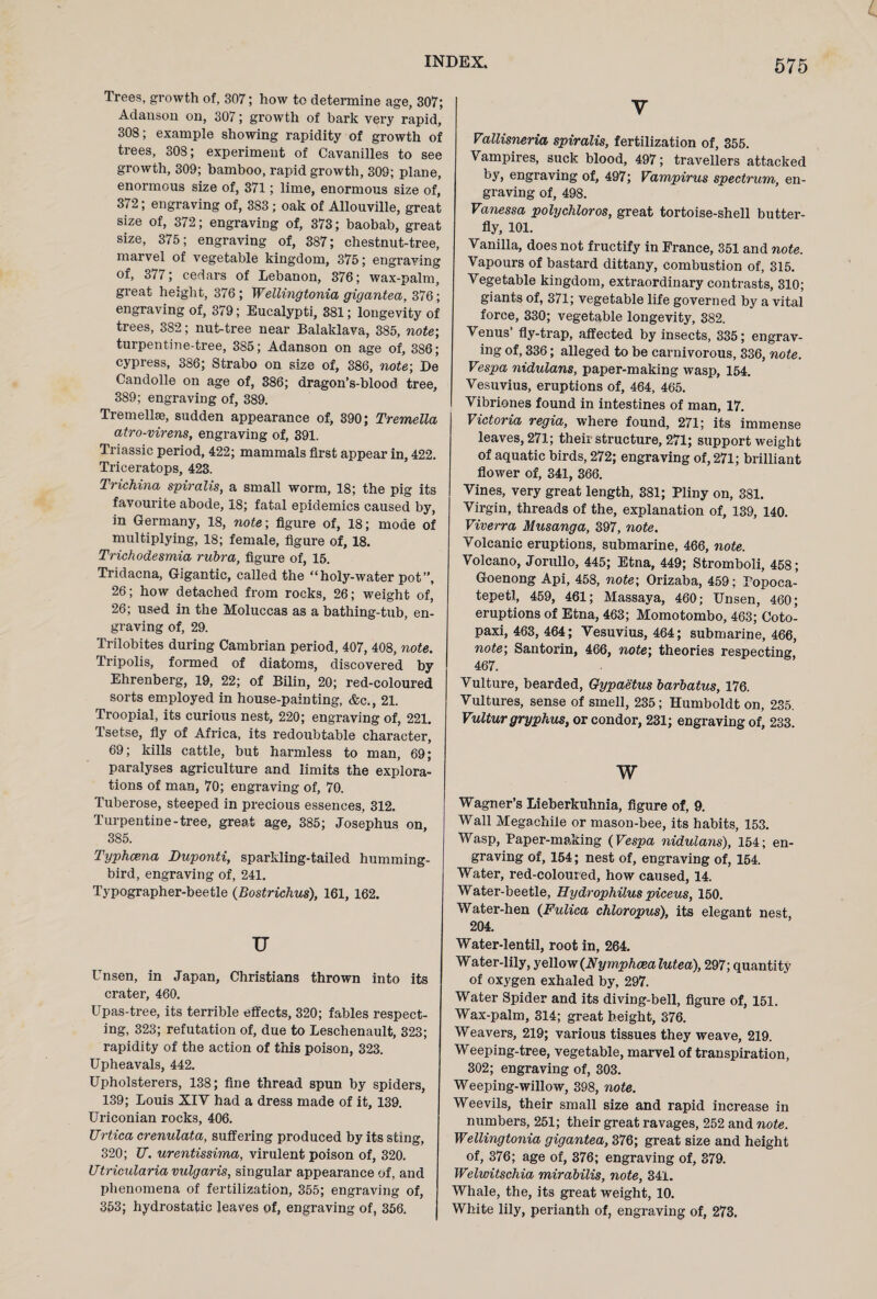 Trees, growth of, 307; how to determine age, 307; Adanson on, 307; growth of bark very rapid, 308; example showing rapidity of growth of trees, 308; experiment of Cavanilles to see growth, 309; bamboo, rapid growth, 309; plane, enormous size of, 371; lime, enormous size of, 372; engraving of, 383; oak of Allouville, great size of, 372; engraving of, 373; baobab, great size, 375; engraving of, 387; chestnut-tree, marvel of vegetable kingdom, 375; engraving of, 377; cedars of Lebanon, 376; wax-palm, great height, 376; Wellingtonia gigantea, 376; engraving of, 379; Eucalypti, 381; longevity of trees, 382; nut-tree near Balaklava, 385, note-, turpentine-tree, 385; Adanson on age of, 386; cypress, 386; Strabo on size of, 386, note; De Candolle on age of, 386; dragon’s-blood tree, 389; engraving of, 389. Tremellse, sudden appearance of, 390; Tremella atro-virens, engraving of, 391. Triassic period, 422; mammals first appear in, 422. Triceratops, 423. Trichina spiralis, a small worm, 18; the pig its favourite abode, 18; fatal epidemics caused by, in Germany, 18, note; figure of, 18; mode of multiplying, 18; female, figure of, 18. Trichodesmia rubra, figure of, 15. Tridacna, Gigantic, called the “ holy-water pot ”, 26; how detached from rocks, 26; weight of, 26; used in the Moluccas as a bathing-tub, en¬ graving of, 29. Trilobites during Cambrian period, 407, 408, note. Tripolis, formed of diatoms, discovered by Ehrenberg, 19, 22; of Bilin, 20; red-coloured sorts employed in house-painting, &c., 21. Troopial, its curious nest, 220; engraving of, 221. Tsetse, fly of Africa, its redoubtable character, 69; kills cattle, but harmless to man, 69; paralyses agriculture and limits the explora¬ tions of man, 70; engraving of, 70. Tuberose, steeped in precious essences, 312. Turpentine-tree, great age, 385; Josephus on, 385. Typhcena Duponti, sparkling-tailed humming¬ bird, engraving of, 241. Typographer-beetle (Bostrichus), 161, 162. u Unsen, in Japan, Christians thrown into its crater, 460. Upas-tree, its terrible effects, 320; fables respect¬ ing, 323; refutation of, due to Leschenault, 323; rapidity of the action of this poison, 323. Upheavals, 442. Upholsterers, 138; fine thread spun by spiders, 139; Louis XIV had a dress made of it, 139. Uriconian rocks, 406. Urtica crenulata, suffering produced by its sting, 320; U. urentissima, virulent poison of, 320. ITtricularia vulgaris, singular appearance of, and phenomena of fertilization, 355; engraving of, 353; hydrostatic leaves of, engraving of, 356. y Vallisneria spiralis, fertilization of, 355. Vampires, suck blood, 497; travellers attacked by, engraving of, 497; Vampirus spectrum, en¬ graving of, 498. Vanessa polychloros, great tortoise-shell butter¬ fly, 101. Vanilla, does not fructify in France, 351 and note. Vapours of bastard dittany, combustion of, 315. Vegetable kingdom, extraordinary contrasts, 310; giants of, 371; vegetable life governed by a vital force, 330; vegetable longevity, 382. Venus’ fly-trap, affected by insects, 335; engrav¬ ing of, 336; alleged to be carnivorous, 336, note. Vespa nidulans, paper-making wasp, 154. Vesuvius, eruptions of, 464, 465. Vibriones found in intestines of man, 17. Victoria regia, where found, 271; its immense leaves, 271; their structure, 271; support weight of aquatic birds, 272; engraving of, 271; brilliant flower of, 341, 366. Vines, very great length, 381; Pliny on, 381. Virgin, threads of the, explanation of, 139, 140. Viverra Musanga, 397, note. Volcanic eruptions, submarine, 466, note. Volcano, Jorullo, 445; Etna, 449; Stromboli, 458; Goenong Api, 458, note; Orizaba, 459; Popoca¬ tepetl, 459, 461; Massaya, 460; Unsen, 460; eruptions of Etna, 463; Momotombo, 463; Coto¬ paxi, 463, 464; Vesuvius, 464; submarine, 466, note; Santorin, 466, note; theories respecting, 467. Vulture, bearded, Gypaetus barbatus, 176. Vultures, sense of smell, 235; Humboldt on, 235. Vultur gryphus, or condor, 231; engraving of, 233. w Wagner’s Lieberkuhnia, figure of, 9. Wall Megachile or mason-bee, its habits, 153. Wasp, Paper-making (Vespa nidulans), 154; en¬ graving of, 154; nest of, engraving of, 154. Water, red-coloured, how caused, 14. Water-beetle, Hydrophilus piceus, 150. Water-hen (Fulica chloropus), its elegant nest, 204. Water-lentil, root in, 264. Water-lily, yellow(Nymphcealutea), 297; quantity of oxygen exhaled by, 297. Water Spider and its diving-bell, figure of, 151. Wax-palm, 314; great height, 376. Weavers, 219; various tissues they weave, 219. Weeping-tree, vegetable, marvel of transpiration, 302; engraving of, 303. Weeping-willow, 398, note. Weevils, their small size and rapid increase in numbers, 251; their great ravages, 252 and note. Wellingtonia gigantea, 376; great size and height of, 376; age of, 376; engraving of, 379. Welwitschia mirabilis, note, 341. Whale, the, its great weight, 10. White lily, perianth of, engraving of, 273.