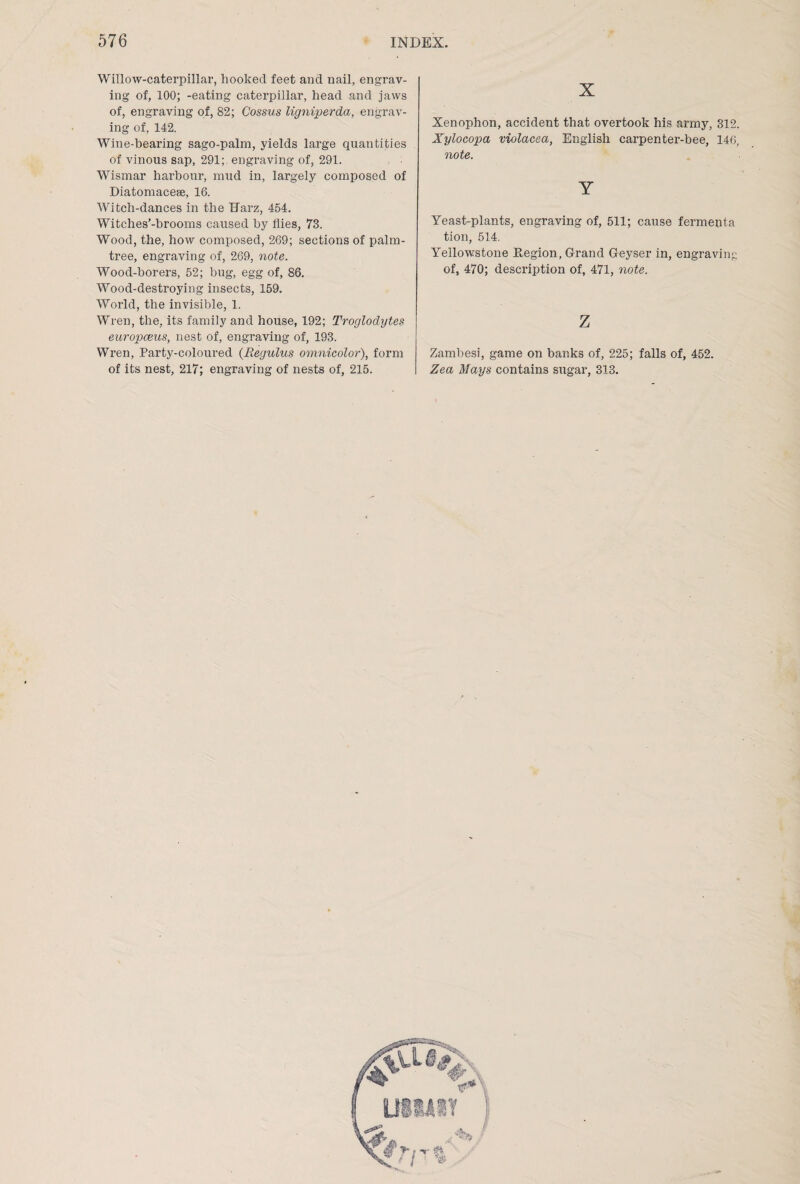 Willow-caterpillar, hooked feet and nail, engrav¬ ing of, 100; -eating caterpillar, head and jaws of, engraving of, 82; Cossus ligniperda, engrav¬ ing of, 142. Wine-hearing sago-palm, yields large quantities of vinous sap, 291; engraving of, 291. Wismar harbour, mud in, largely composed of Diatomacese, 16. Witch-dances in the Harz, 454. Witches’-brooms caused by flies, 73. Wood, the, how composed, 269; sections of palm- tree, engraving of, 269, note. Wood-borers, 52; bug, egg of, 86. Wood-destroying insects, 159. World, the invisible, 1. Wren, the, its family and house, 192; Troglodytes europceus, nest of, engraving of, 193. Wren, Party-coloured (Regulus omnicolor), form of its nest, 217; engraving of nests of, 215. X Xenophon, accident that overtook his army, 312. Xylocopa violacea, English carpenter-bee, 146, note. Y Yeast-plants, engraving of, 511; cause fermenta tion, 514. Yellowstone Region, Grand Geyser in, engraving of, 470; description of, 471, note. z Zambesi, game on banks of, 225; falls of, 452. Zea Mays contains sugar, 313.