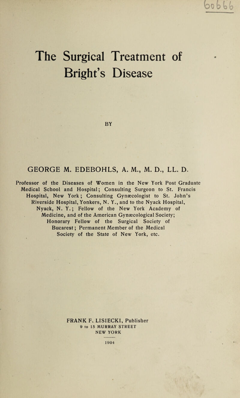 The Surgical Bright’s Treatment of Disease BY GEORGE M. EDEBOHLS, A. M., M. D., LL. D. Professor of the Diseases of Women in the New York Post Graduate Medical School and Hospital; Consulting Surgeon to St. Francis Hospital, New York; Consulting Gynaecologist to St. John’s Riverside Hospital, Yonkers, N. Y., and to the Nyack Hospital, Nyack, N. Y.; Fellow of the New York Academy of Medicine, and of the American Gynaecological Society; Honorary Fellow of the Surgical Society of Bucarest; Permanent Member of the Medical Society of the State of New York, etc. FRANK F. LISIECKI, Publisher 9 to 15 MURRAY STREET NEW YORK 1904