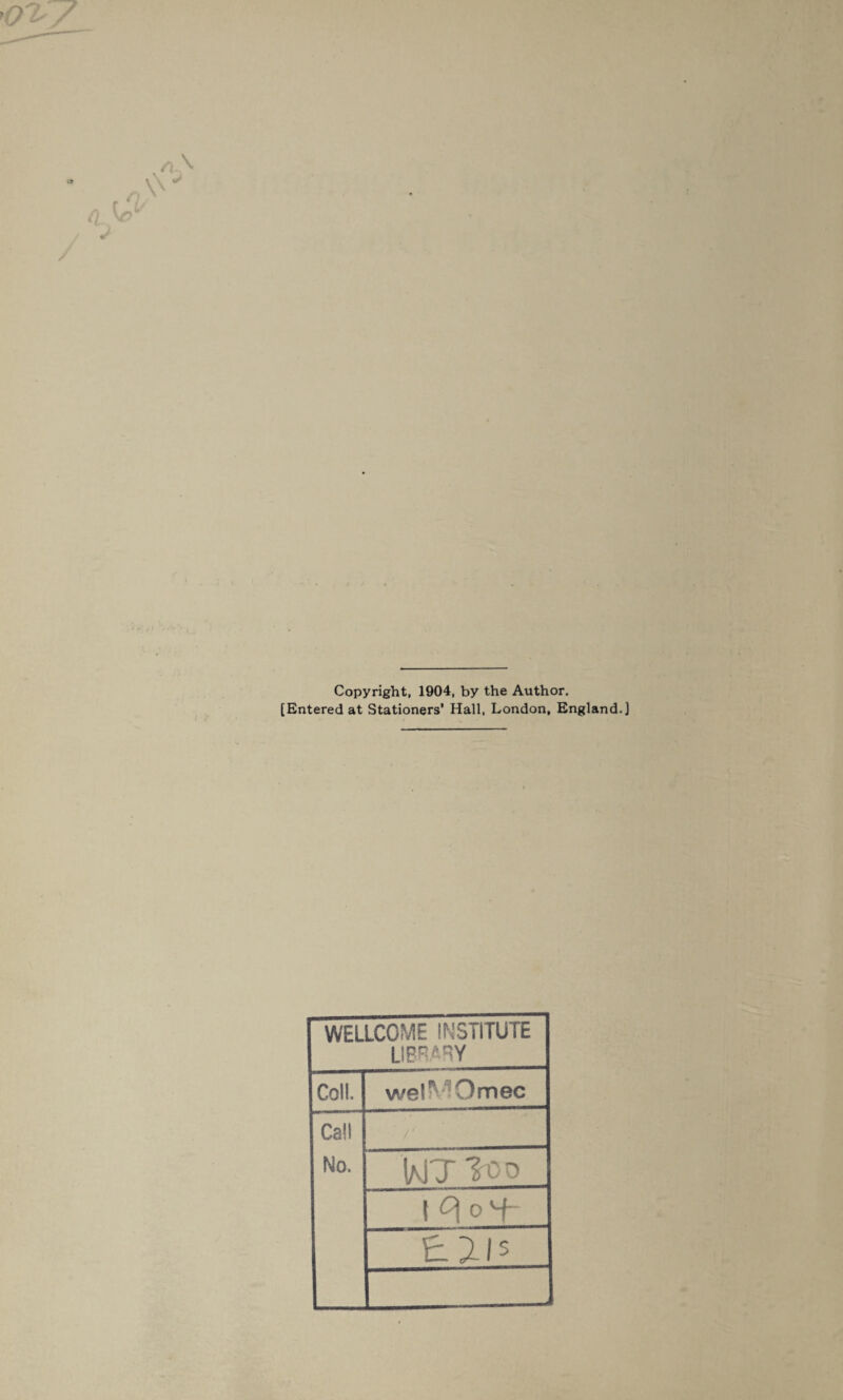 Copyright, 1904, by the Author. [Entered at Stationers’ Hall, London, England.] WELLCOME INSTITUTE LIBRARY Coll. wel^Omec Call No. IaJT ?co 1 c\ 0 vf- £215