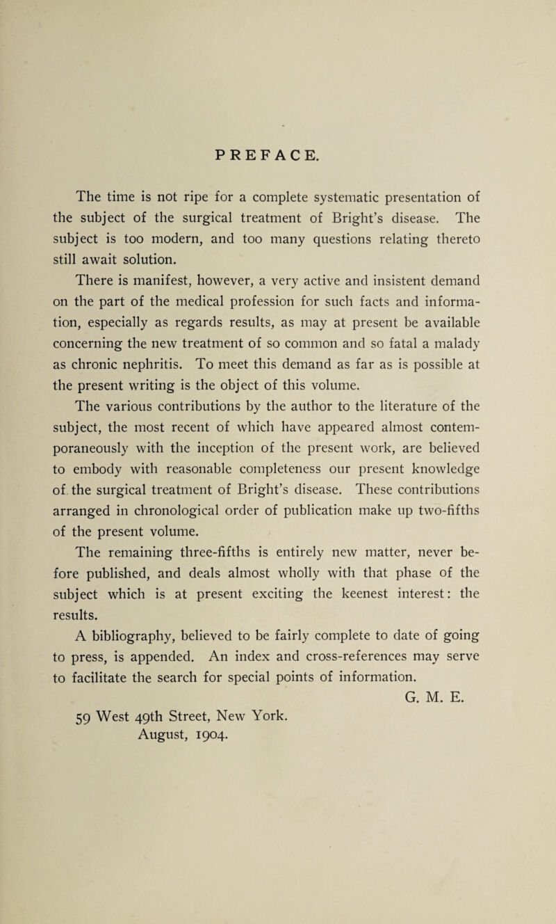 PREFACE. The time is not ripe for a complete systematic presentation of the subject of the surgical treatment of Bright’s disease. The subject is too modern, and too many questions relating thereto still await solution. There is manifest, however, a very active and insistent demand on the part of the medical profession for such facts and informa¬ tion, especially as regards results, as may at present be available concerning the new treatment of so common and so fatal a malady as chronic nephritis. To meet this demand as far as is possible at the present writing is the object of this volume. The various contributions by the author to the literature of the subject, the most recent of which have appeared almost contem¬ poraneously with the inception of the present work, are believed to embody with reasonable completeness our present knowledge of the surgical treatment of Bright’s disease. These contributions arranged in chronological order of publication make up two-fifths of the present volume. The remaining three-fifths is entirely new matter, never be¬ fore published, and deals almost wholly with that phase of the subject which is at present exciting the keenest interest: the results. A bibliography, believed to be fairly complete to date of going to press, is appended. An index and cross-references may serve to facilitate the search for special points of information. G. M. E. 59 West 49th Street, New York. August, 1904.