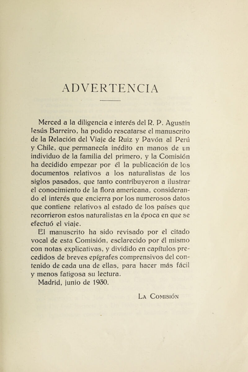 ADVERTENCIA Merced a la diligencia e interés del R. P. Agustín Jesús Barreiro, ha podido rescatarse el manuscrito de la Relación del Viaje de Ruiz y Pavón al Perú y Chile, que permanecía inédito en manos de un individuo de la familia del primero, y la Comisión ha decidido empezar por él la publicación de los documentos relativos a los naturalistas de los siglos pasados, que tanto contribuyeron a ilustrar el conocimiento de la flora americana, consideran¬ do el interés que encierra por los numerosos datos que contiene relativos al estado de los países que recorrieron estos naturalistas en la época en que se efectuó el viaje. El manuscrito ha sido revisado por el citado vocal de esta Comisión, esclarecido por él mismo con notas explicativas, y dividido en capítulos pre¬ cedidos de breves epígrafes comprensivos del con¬ tenido de cada una de ellas, para hacer más fácil y menos fatigosa su lectura. Madrid, junio de 1930. La Comisión