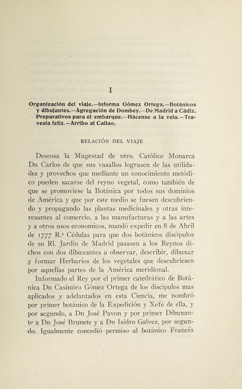 I Organización del viaje.—Informa Gómez Ortega.—Botánicos y dibujantes.—Agregación de Dombey.—De Madrid a Cádiz. Preparativos para el embarque.—Hácense a la vela.-Tra¬ vesía feliz.—Arribo al Callao. RELACIÓN DEL VIAJE Deseosa la Magestad de ntro. Católico Monarca Dn Carlos de que sus vasallos lograsen de las utilida¬ des y provechos que mediante un conocimiento metódi¬ co pueden sacarse del reyno vegetal, como también de que se promoviese la Botánica por todos sus dominios de América y que por este medio se fuesen descubrien¬ do y propagando las plantas medicinales y otras inte¬ resantes al comercio, a las manufacturas y a las artes y a otros usos económicos, mandó expedir en 8 de Abril de 1/77 R-s Cédulas para que dos botánicos discípulos de su Rl. Jardín de Madrid pasasen a los Reynos di¬ chos con dos dibuxantes a observar, describir, dibuxar y formar Herbarios de los vegetales que descubriesen por aquellas partes de la América meridional. Informado el Rey por el primer catedrático de Botá¬ nica Dn Casimiro Gómez Ortega de los discípulos mas aplicados y adelantados en esta Ciencia, me nombró por primer botánico de la Expedición y Xefe de ella, y por segundo, a Dn José Pavón y por primer Dibuxan- te a Dn José Brúñete y a Dn Isidro Calvez, por segun¬ do. Igualmente concedió permiso al botánico Francés