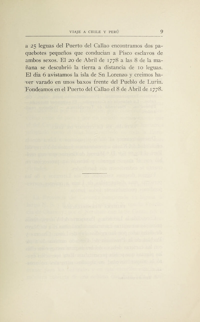 a 25 leguas del Puerto del Callao encontramos dos pa¬ quebotes pequeños que conducían a Pisco esclavos de ambos sexos. El 20 de Abril de 1778 a las 8 de la ma¬ ñana se descubrió la tierra a distancia de 10 leguas. El dia ó avistamos la isla de Sn Lorenzo y creimos ha- ver varado en unos baxos frente del Pueblo de Lurin. Fondeamos en el Puerto del Callao el 8 de Abril de 1778.