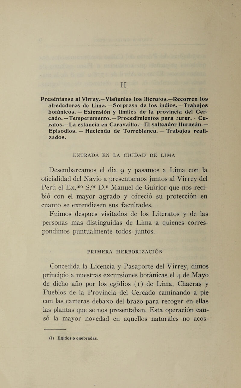 II Preséníanse al Virrey.—Visitantes los literatos.—Recorren los alrededores de Lima. —Sorpresa de los indios. —Trabajos botánicos. — Extensión y limites de la provincia del Cer¬ cado.—Temperamento.—Procedimientos para eurar. - Cu¬ ratos.—La estancia en Caravaillo.—El salteador Huracán.— _• Episodios. — Hacienda de Torreblanca. — Trabajos reali¬ zados. ENTRADA EN LA CIUDAD DE LIMA Desembarcamos el día 9 y pasamos a Lima con la oficialidad del Navio a presentarnos juntos al Virrey del Perú el Ex.mo S.or D.n Manuel de Guírior que nos reci¬ bió con el mayor agrado y ofreció su protección en cuanto se extendiesen sus facultades. Fuimos después visitados de los Literatos y de las personas mas distinguidas de Lima a quienes corres¬ pondimos puntualmente todos juntos. PRIMERA HERBORIZACIÓN Concedida la Licencia y Pasaporte del Virrey, dimos principio a nuestras excursiones botánicas el 4 de Mayo de dicho año por los egidios (1) de Lima, Chacras y Pueblos de la Provincia del Cercado caminando a pie con las carteras debaxo del brazo para recoger en ellas las plantas que se nos presentaban. Esta operación cau¬ só la mayor novedad en aquellos naturales no acos-