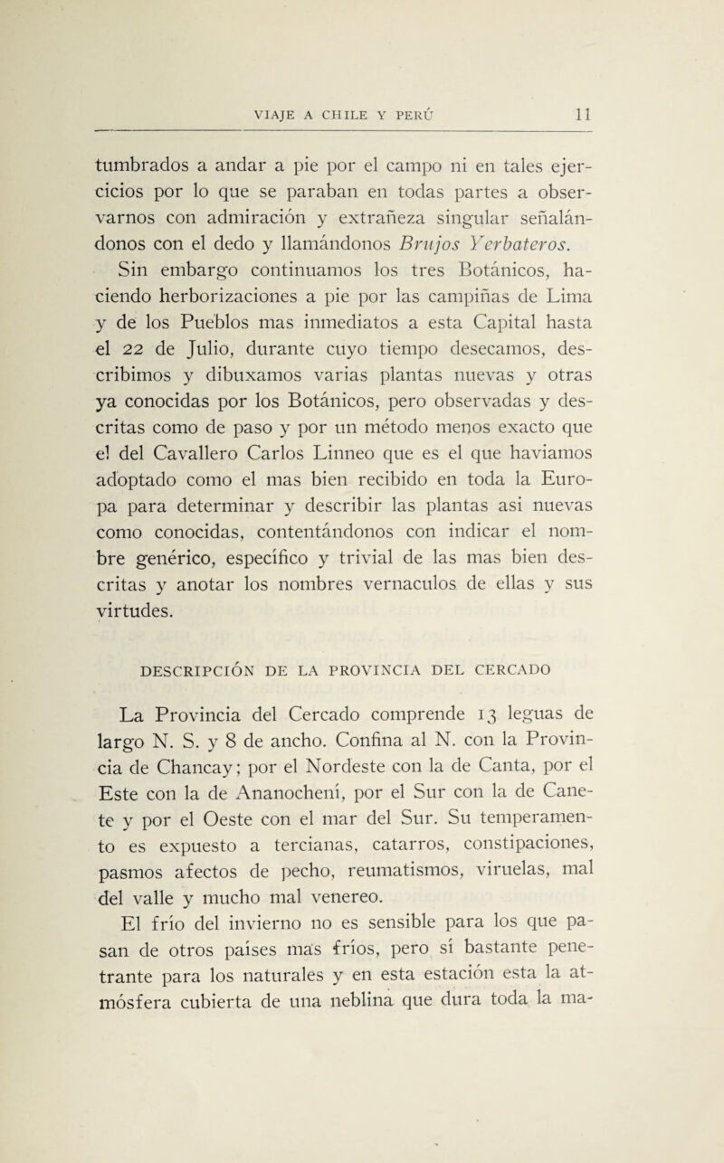 tumbrados a andar a pie por el campo ni en tales ejer¬ cicios por lo que se paraban en todas partes a obser¬ varnos con admiración y extrañeza singular señalán¬ donos con el dedo y llamándonos Brujos Yerbateros. Sin embargo continuamos los tres Botánicos, ha¬ ciendo herborizaciones a pie por las campiñas de Lima y de los Pueblos mas inmediatos a esta Capital hasta el 22 de Julio, durante cuyo tiempo desecamos, des¬ cribimos y dibuxamos varias plantas nuevas y otras ya conocidas por los Botánicos, pero observadas y des¬ critas como de paso y por un método menos exacto que el del Cavallero Carlos Linneo que es el que haviamos adoptado como el mas bien recibido en toda la Euro¬ pa para determinar y describir las plantas asi nuevas como conocidas, contentándonos con indicar el nom¬ bre genérico, especifico y trivial de las mas bien des¬ critas y anotar los nombres vernáculos de ellas y sus virtudes. DESCRIPCIÓN DE LA PROVINCIA DEL CERCADO La Provincia del Cercado comprende 13 leguas de largo N. S. y 8 de ancho. Confina al N. con la Provin¬ cia de Chancay; por el Nordeste con la de Canta, por el Este con la de Ananochení, por el Sur con la de Cañe¬ te y por el Oeste con el mar del Sur. Su temperamen¬ to es expuesto a tercianas, catarros, constipaciones, pasmos afectos de pecho, reumatismos, viruelas, mal del valle y mucho mal venereo. El frió del invierno no es sensible para los que pa¬ san de otros países mas fríos, pero sí bastante pene¬ trante para los naturales y en esta estación esta la at¬ mósfera cubierta de una neblina que dura toda la ma-