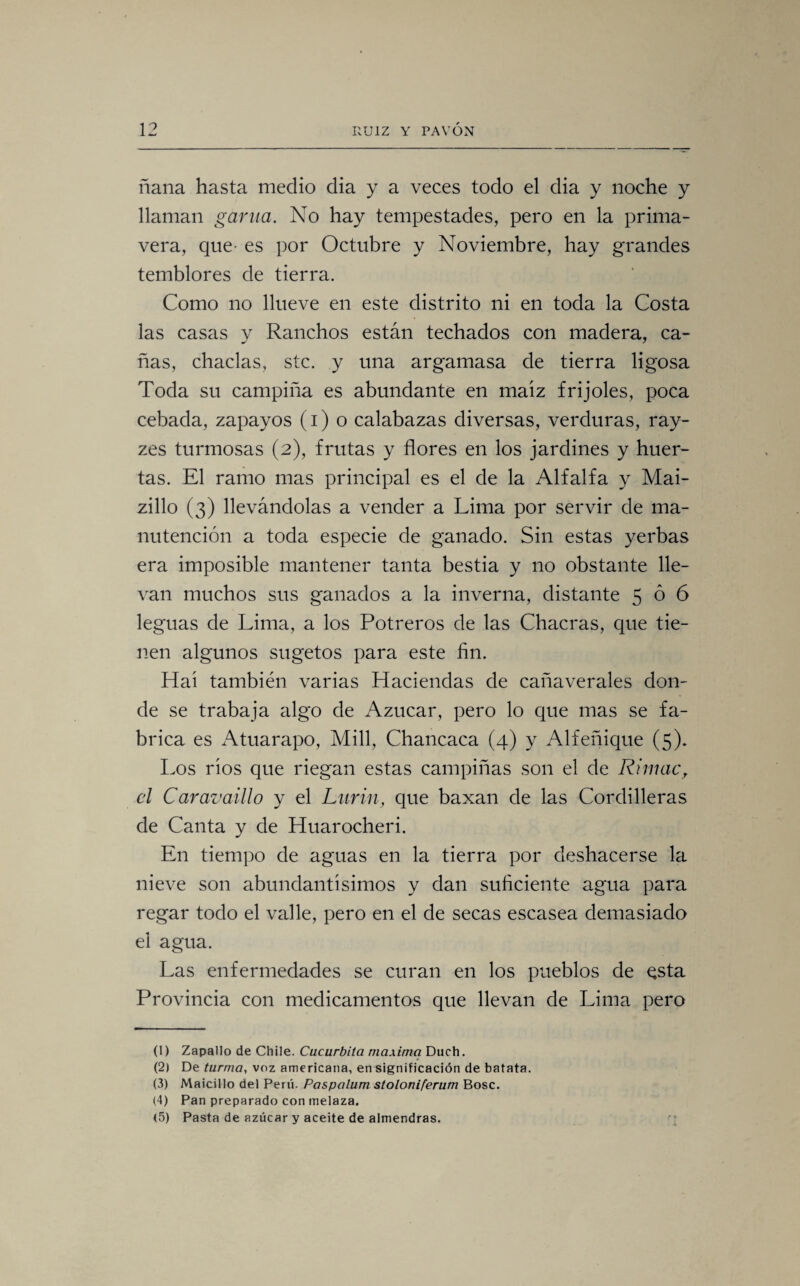 ñaña hasta medio dia y a veces todo el dia y noche y llaman garúa. No hay tempestades, pero en la prima¬ vera, que- es por Octubre y Noviembre, hay grandes temblores de tierra. Como no llueve en este distrito ni en toda la Costa las casas y Ranchos están techados con madera, ca¬ ñas, chaclas, stc. y una argamasa de tierra ligosa Toda su campiña es abundante en maíz frijoles, poca cebada, zapayos (i) o calabazas diversas, verduras, ray- zes turmosas (2), frutas y flores en los jardines y huer¬ tas. El ramo mas principal es el de la Alfalfa y Mai- zillo (3) llevándolas a vender a Lima por servir de ma¬ nutención a toda especie de ganado. Sin estas yerbas era imposible mantener tanta bestia y no obstante lle¬ van muchos sus ganados a la inverna, distante 506 leguas de Lima, a los Potreros de las Chacras, que tie¬ nen algunos sugetos para este fin. Hai también varias Haciendas de cañaverales don¬ de se trabaja algo de Azúcar, pero lo que mas se fa¬ brica es Atuarapo, Mili, Chancaca (4) y Alfeñique (5). Los rios que riegan estas campiñas son el de Rimac, el Caravaillo y el Lurin, que baxan de las Cordilleras de Canta y de Huarocheri. En tiempo de aguas en la tierra por deshacerse la nieve son abundantísimos y dan suficiente agua para regar todo el valle, pero en el de secas escasea demasiado el agua. Las enfermedades se curan en los pueblos de qsta Provincia con medicamentos que llevan de Lima pero (1) Zapallo de Chile. Cucúrbita maxima Duch. (2) De turma, voz americana, en significación de batata. (3) Maicillo del Perú. Paspalum stoloniferum Bosc. (4) Pan preparado con melaza. (5) Pasta de azúcar y aceite de almendras.