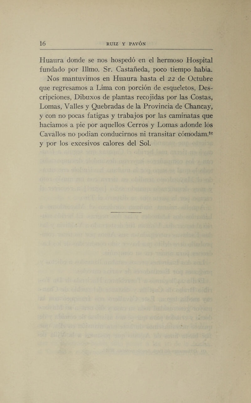 Huaura donde se nos hospedó en el hermoso Hospital fundado por Illmo. Sr. Castañeda, poco tiempo había. Nos mantuvimos en Huaura hasta el 22 de Octubre que regresamos a Lima con porción de esqueletos, Des¬ cripciones, Dibuxos de plantas recojidas por las Costas, Lomas, Valles y Quebradas de la Provincia de Chancay, y con no pocas fatigas y trabajos por las caminatas que hadamos a pie por aquellos Cerros y Lomas adonde los Cavados no podían conducirnos ni transitar cómodam.te y por los excesivos calores del Sol.