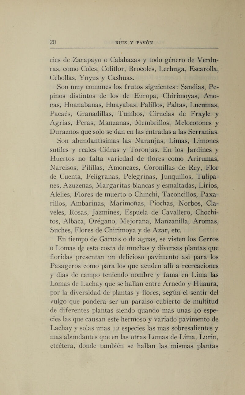 cies de Zarapayo o Calabazas y todo género de Verdu¬ ras, como Coles, Coliflor, Brocoles, Lechuga, Escarolla, Cebollas, Ynyus y Cashuas. Son muy comunes los frutos siguientes: Sandias, Pe¬ pinos distintos de los de Europa, Chirimoyas, Año¬ ras, Huanabanas, Huayabas, Palillos, Paltas, Lúcumas, Pacaés, Granadillas, Tumbos, Ciruelas de Frayle y Agrias, Peras, Manzanas, Membrillos, Melocotones y Duraznos que solo se dan en las entradas a las Serranias. Son abundantísimas las Naranjas, Limas, Limones sutiles y reales Cidras y Toronjas. En los Jardines y Huertos no falta variedad de flores como Arirumas, Narcisos, Pilillas, Amoncaes, Coronillas de Rey, Flor de Cuenta, Feligranas, Pelegrinas, Junquillos, Tulipa¬ nes, Azuzenas, Margaritas blancas y esmaltadas, Lirios, Alelies, Flores de muerto o Chinchi, Taconcillos, Paxa- rillos, Ambarinas, Marimoñas, Piochas, Norbos, Cla¬ veles, Rosas, Jazmines, Espuela de Cavallero, Chochi- tos, Albaca, Orégano, Mejorana, Manzanilla, Aromas, Suches, Flores de Chirimoya y de Azar, etc. En tiempo de Garúas o de aguas, se visten los Cerros o Lomas 4¡s esta costa de muchas y diversas plantas que floridas presentan un delicioso pavimento asi para los Pasageros como para los que acuden allí a recreaciones } dias de campo teniendo nombre y fama en Lima las Lomas de Lachay que se hallan entre Arnedo y Huaura, por la diversidad de plantas y flores, según el sentir del vulgo que pondera ser un paraiso cubierto de multitud de diferentes plantas siendo quando mas unas 40 espe¬ cies las que causan este hermoso y variado pavimento de Lachay y solas unas 12 especies las mas sobresalientes y mas abundantes que en las otras Lomas de Lima, Lurin, etcétera, donde también se hallan las mismas plantas