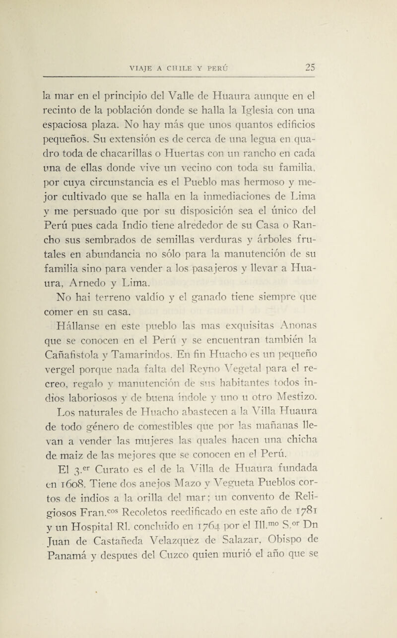 la mar en el principio del Valle de Huaura aunque en el recinto de la población donde se halla la Iglesia con una espaciosa plaza. No hay más que unos quantos edificios pequeños. Su extensión es de cerca de una legua en qua- dro toda de chacarillas o Huertas con un rancho en cada una de ellas donde vive un vecino con toda su familia, por cuya circunstancia es el Pueblo mas hermoso y me¬ jor cultivado que se halla en la inmediaciones de Lima y me persuado que por su disposición sea el único del Perú pues cada Indio tiene alrededor de su Casa o Ran¬ cho sus sembrados de semillas verduras y árboles fru¬ tales en abundancia no sólo para la manutención de su familia sino para vender a los pasajeros y llevar a Hua¬ ura, Arnedo y Lima. No hai terreno valdío y el ganado tiene siempre que comer en su casa. Hállanse en este pueblo las mas exquisitas Anonas que se conocen en el Perú y se encuentran también la Cañafistola y Tamarindos. En fin Huacho es un pequeño vergel porque nada falta del Revno Vegetal para el re¬ creo, regalo y manutención de sus habitantes todos in¬ dios laboriosos v de buena índole y uno u otro Mestizo. Los naturales de Huacho abastecen a la Villa Huaura de todo género de comestibles que por las mañanas lle¬ van a vender las mujeres las quales hacen una chicha de maiz de las mejores que se conocen en el Perú. El 3.er Curato es el de la Villa de Huaura fundada en 1608. Tiene dos anejos Mazo y Vegueta Pueblos cor¬ tos de indios a la orilla del mar; un convento de Reli¬ giosos Fran.cos Recoletos reedificado en este año de 1781 y un Hospital Rl. concluido en 1764 por el 111.010 S.or Dn fuan de Castañeda Velazquez de Salazar, Obispo de Panamá y después del Cuzco quien murió el año que se