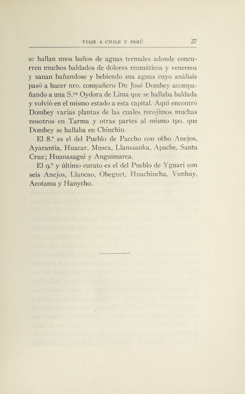 se hallan unos baños de aguas termales adonde concu¬ rren muchos baldados de dolores reumáticos y venereos y sanan bañándose y bebiendo sus aguas cuyo análisis pasó a hacer nro. compañero Dn José Dombey acompa¬ ñando a una S.ra Oydora de Lima que se hallaba baldada y volvió en el mismo estado a esta capital. Aquí encontró Dombey varias plantas de las cuales recoj irnos muchas nosotros en Tarma y otras partes al mismo tpo. que Dombey se hallaba en Chiuchin. El 8.° es el del Pueblo de Paccho con ocho Anejos, Ayarantia, Huacal*, Musca, Llanssanka, Apache, Santa Cruz; Huanasagui y Anguimarca. El g.° y último curato es el del Pueblo de Yguari con seis Anejos, Llancao, Obeguet, Lluachincha, Yunhuy, Acotama y Hanycho.