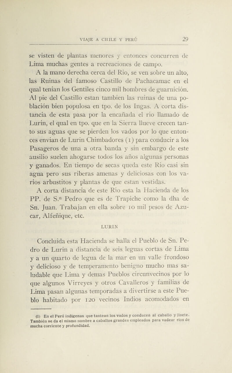 se visten de plantas menores y entonces concurren de Lima muchas gentes a recreaciones de campo. A la mano derecha cerca del Rio, se ven sobre un alto, las Ruinas del famoso Castillo de Pachacamac en el qual tenian los Gentiles cinco mil hombres de guarnición. Al pie del Castillo están también las ruinas de una po¬ blación bien populosa en tpo. de los Ingas. A corta dis¬ tancia de esta pasa por la encañada el rio llamado de Lurin, el qual en tpo. que en la Sierra llueve crecen tan¬ to sus aguas que se pierden los vados por lo que enton¬ ces envían de Lurin Chimbadores (i) para conducir a los Pasageros de una a otra banda y sin embargo de este ausilio suelen ahogarse todos los años algunas personas y ganados. En tiempo de secas queda este Rio casi sin agua pero sus riberas amenas y deliciosas con los va¬ rios arbustitos y plantas de que están vestidas. A corta distancia de este Rio esta la Hacienda de los PP. de S.n Pedro que es de Trapiche como la dha de Sn. Juan. Trabajan en ella sobre 10 mil pesos de Azú¬ car, Alfeñique, etc. LURIN Concluida esta Hacienda se halla el Pueblo de Sn. Pe¬ dro de Lurin a distancia de seis leguas cortas de Lima y a un quarto de legua de la mar en un valle frondoso y delicioso y de temperamento benigno mucho mas sa¬ ludable que Lima y demas Pueblos circunvecinos por lo que algunos Virreyes y otros Cavalleros y familias de Lima pasan algunas temporadas a divertirse a este Pue¬ blo habitado por 120 vecinos Indios acomodados en (1) En el Perú indígenas que tantean los vados y conducen al caballo y jinete. También se da el mismo nombre a caballos grandes empleados para vadear ríos de mucha corriente y profundidad.