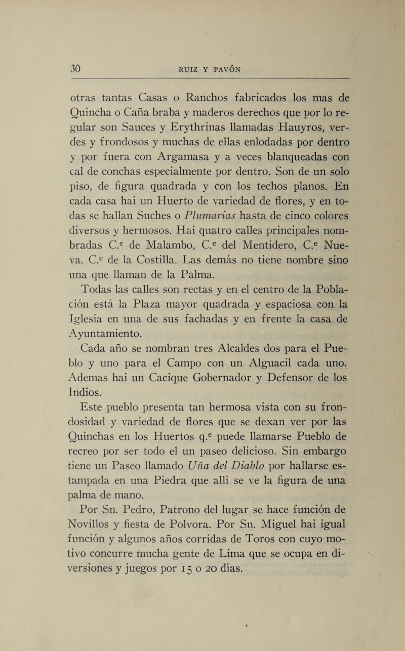 otras tantas Casas o Ranchos fabricados los mas de Quincha o Caña braba y maderos derechos que por lo re¬ gular son Sauces y Erythrinas llamadas Hauyros, ver¬ des y frondosos y muchas de ellas enlodadas por dentro y por fuera con Argamasa y a veces blanqueadas con cal de conchas especialmente por dentro. Son de un solo piso, de figura quadrada y con los techos planos. En cada casa hai un Huerto de variedad de flores, y en to¬ das se hallan Suches o Plumarias hasta de cinco colores diversos y hermosos. Hai quatro calles principales nom¬ bradas C.e de Malambo, C.e del Mentidero, C.e Nue¬ va. C.e de la Costilla. Las demás no tiene nombre sino una que llaman de la Palma. Todas las calles son rectas y en el centro de la Pobla¬ ción está la Plaza mayor quadrada y espaciosa con la Iglesia en una de sus fachadas y en frente la casa de Ayuntamiento. Cada año se nombran tres Alcaldes dos para el Pue¬ blo y uno para el Campo con un Alguacil cada uno. Ademas hai un Cacique Gobernador y Defensor de los Indios. Este pueblo presenta tan hermosa vista con su fron¬ dosidad y variedad de flores que se dexan ver por las Quinchas en los Huertos q.e puede llamarse Pueblo de recreo por ser todo el un paseo delicioso. Sin embargo tiene un Paseo llamado Uña del Diablo por hallarse es¬ tampada en una Piedra que alli se ve la figura de una palma de mano. Por Sn. Pedro, Patrono del lugar se hace función de Novillos y fiesta de Pólvora. Por Sn. Miguel hai igual función y algunos años corridas de Toros con cuyo mo¬ tivo concurre mucha gente de Lima que se ocupa en di¬ versiones y juegos por 15 o 20 dias.