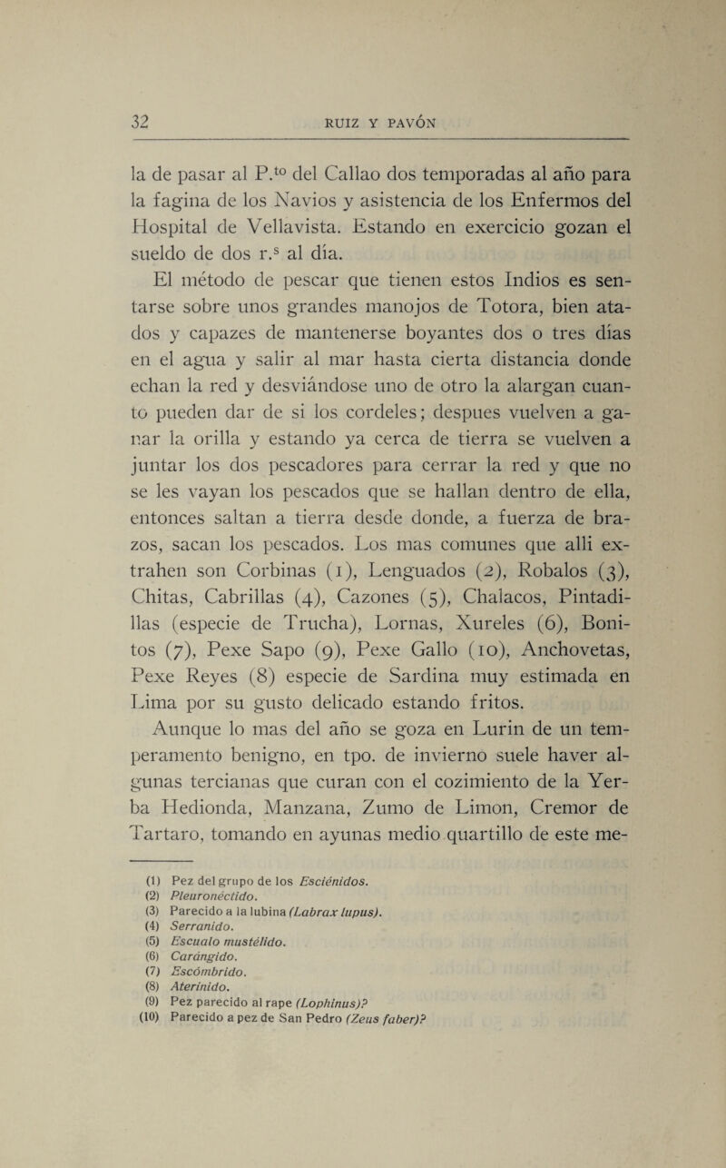 la de pasar al P.t0 del Callao dos temporadas al año para la fagina de los Navios y asistencia de los Enfermos del Hospital de Vellavista. Estando en exercicio gozan el sueldo de dos r.s al dia. El método de pescar que tienen estos Indios es sen¬ tarse sobre unos grandes manojos de Totora, bien ata¬ dos y capazes de mantenerse boyantes dos o tres dias en el agua y salir al mar hasta cierta distancia donde echan la red y desviándose uno de otro la alargan cuan¬ to pueden dar de si los cordeles; después vuelven a ga¬ nar la orilla y estando ya cerca de tierra se vuelven a juntar los dos pescadores para cerrar la red y que no se les vayan los pescados que se hallan dentro de ella, entonces saltan a tierra desde donde, a fuerza de bra¬ zos, sacan los pescados. Los mas comunes que alli ex- trahen son Corbinas (i), Lenguados (2), Robalos (3), Chitas, Cabrillas (4), Cazones (5), Chalacos, Pintadi- llas (especie de Trucha), Lomas, Xureles (6), Boni¬ tos (7), Pexe Sapo (9), Pexe Gallo (10), Anchovetas, Pexe Reyes (8) especie de Sardina muy estimada en Lima por su gusto delicado estando fritos. Aunque lo mas del año se goza en Lurin de un tem¬ peramento benigno, en tpo. de invierno suele haver al¬ gunas tercianas que curan con el cozimiento de la Yer¬ ba Hedionda, Manzana, Zumo de Limón, Crémor de Tártaro, tomando en ayunas medio quartillo de este me- (1) Pez del grupo de los Esciénidos. (2) Pleuronéctido. (3) Parecido a la lubina (Labrcix lupus). (4) Serranido. (5) Escualo mustélido. (6) Carángido. (7) Escómbrido. (8) Aterinido. (9) Pez parecido al rape (Lophinus)P (10) Parecido a pez de San Pedro (Zeus faber)?