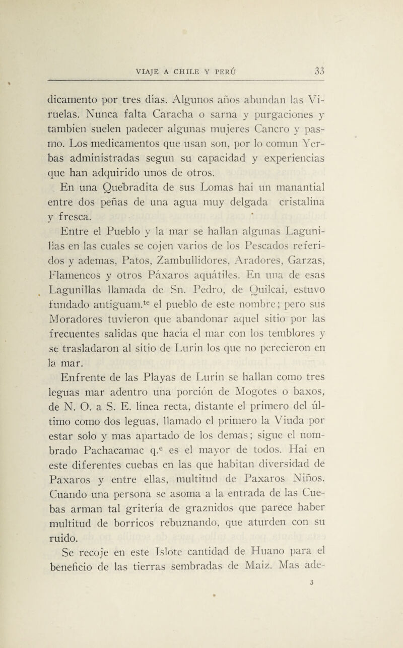dicamento por tres días. Algunos años abundan las Vi¬ ruelas. Nunca falta Caracha o sarna y purgaciones y también suelen padecer algunas mujeres Cancro y pas¬ mo. Los medicamentos que usan son, por lo común Yer¬ bas administradas según su capacidad y experiencias que han adquirido unos de otros. En una Quebradita de sus Lomas hai un manantial entre dos peñas de una agua muy delgada cristalina y fresca. Entre el Pueblo y la mar se hallan algunas Laguni- l!as en las cuales se cojen varios de los Pescados referi¬ dos y ademas, Patos, Zambullidores, Aradores, Garzas, Elamencos y otros Páxaros aquátiles. En una de esas Laminillas llamada de Sn. Pedro, de Ouilcai, estuvo fundado antiguam.te el pueblo de este nombre; pero sus Moradores tuvieron que abandonar aquel sitio por las frecuentes salidas que hacía el mar con los temblores y se trasladaron al sitio de Lurin los que no perecieron en la mar. Enfrente de las Playas de Lurin se hallan como tres leguas mar adentro una porción de Mogotes o baxos, de N. O. a S. E. línea recta, distante el primero del úl¬ timo como dos leguas, llamado el primero la Viuda por estar solo y mas apartado de los demas; sigue el nom¬ brado Pachacamac q.e es el mayor de todos. Hai en este diferentes cuebas en las que habitan diversidad de Paxaros y entre ellas, multitud de Paxaros Niños. Cuando una persona se asoma a la entrada de las Cue¬ bas arman tal gritería de graznidos que parece haber multitud de borricos rebuznando, que aturden con su ruido. Se recoje en este Islote cantidad de Huano para el beneficio de las tierras sembradas de Maiz. Mas ade- 3