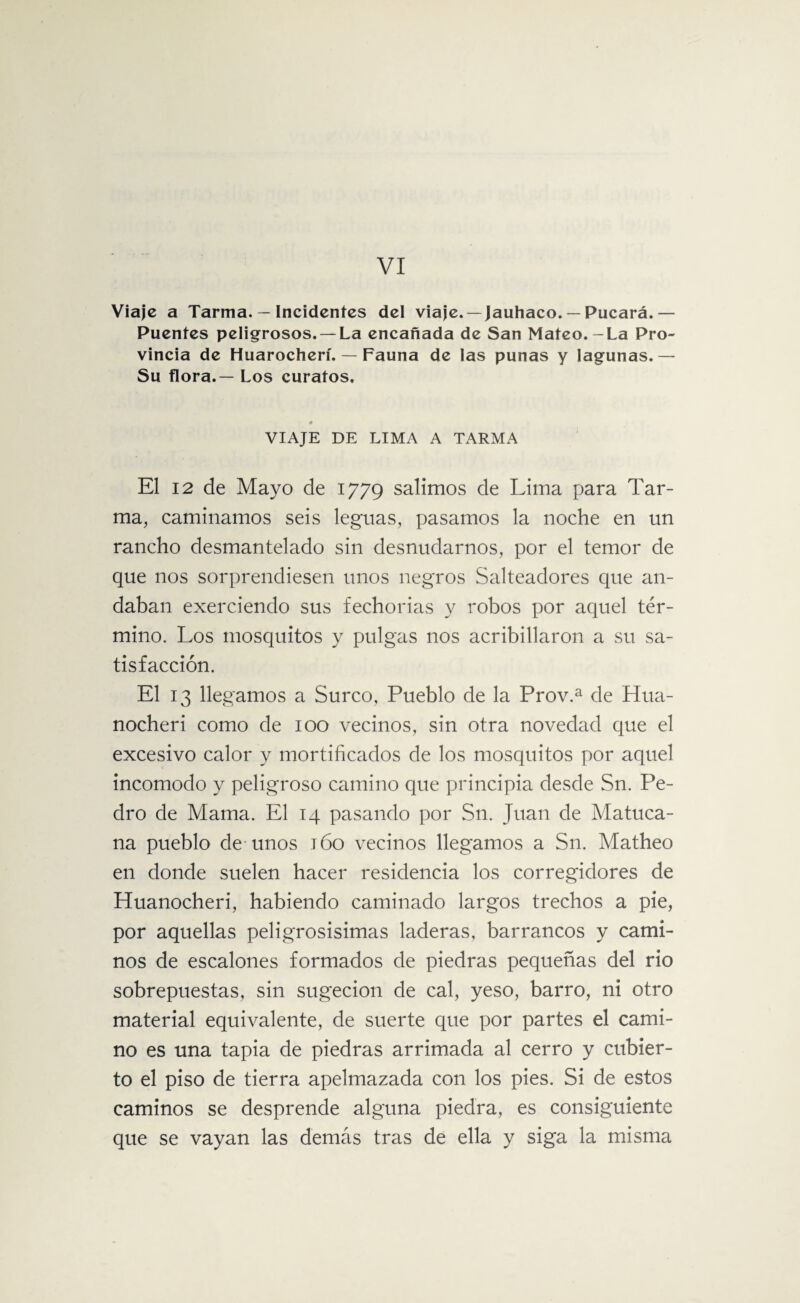 VI Viaje a Tarma. — Incidentes del viaje. —Jauhaco. — Pucará.— Puentes peligrosos. —La encañada de San Mateo.-La Pro¬ vincia de Huarocherí. — Fauna de las punas y lagunas.— Su flora.— Los curatos. VIAJE DE LIMA A TARMA El 12 de Mayo de 1779 salimos de Lima para Tar¬ ma, caminamos seis leguas, pasamos la noche en un rancho desmantelado sin desnudarnos, por el temor de que nos sorprendiesen unos negros Salteadores que an¬ daban exerciendo sus fechorías y robos por aquel tér¬ mino. Los mosquitos y pulgas nos acribillaron a su sa¬ tisfacción. El 13 llegamos a Surco, Pueblo de la Prov.a de Hua- nocheri como de 100 vecinos, sin otra novedad que el excesivo calor y mortificados de los mosquitos por aquel incomodo y peligroso camino que principia desde Sn. Pe¬ dro de Mama. El 14 pasando por Sn. Juan de Matuca- na pueblo de unos 160 vecinos llegamos a Sn. Matheo en donde suelen hacer residencia los corregidores de Huanocheri, habiendo caminado largos trechos a pie, por aquellas peligrosísimas laderas, barrancos y cami¬ nos de escalones formados de piedras pequeñas del rio sobrepuestas, sin sugecion de cal, yeso, barro, ni otro material equivalente, de suerte que por partes el cami¬ no es una tapia de piedras arrimada al cerro y cubier¬ to el piso de tierra apelmazada con los pies. Si de estos caminos se desprende alguna piedra, es consiguiente que se vayan las demás tras de ella y siga la misma