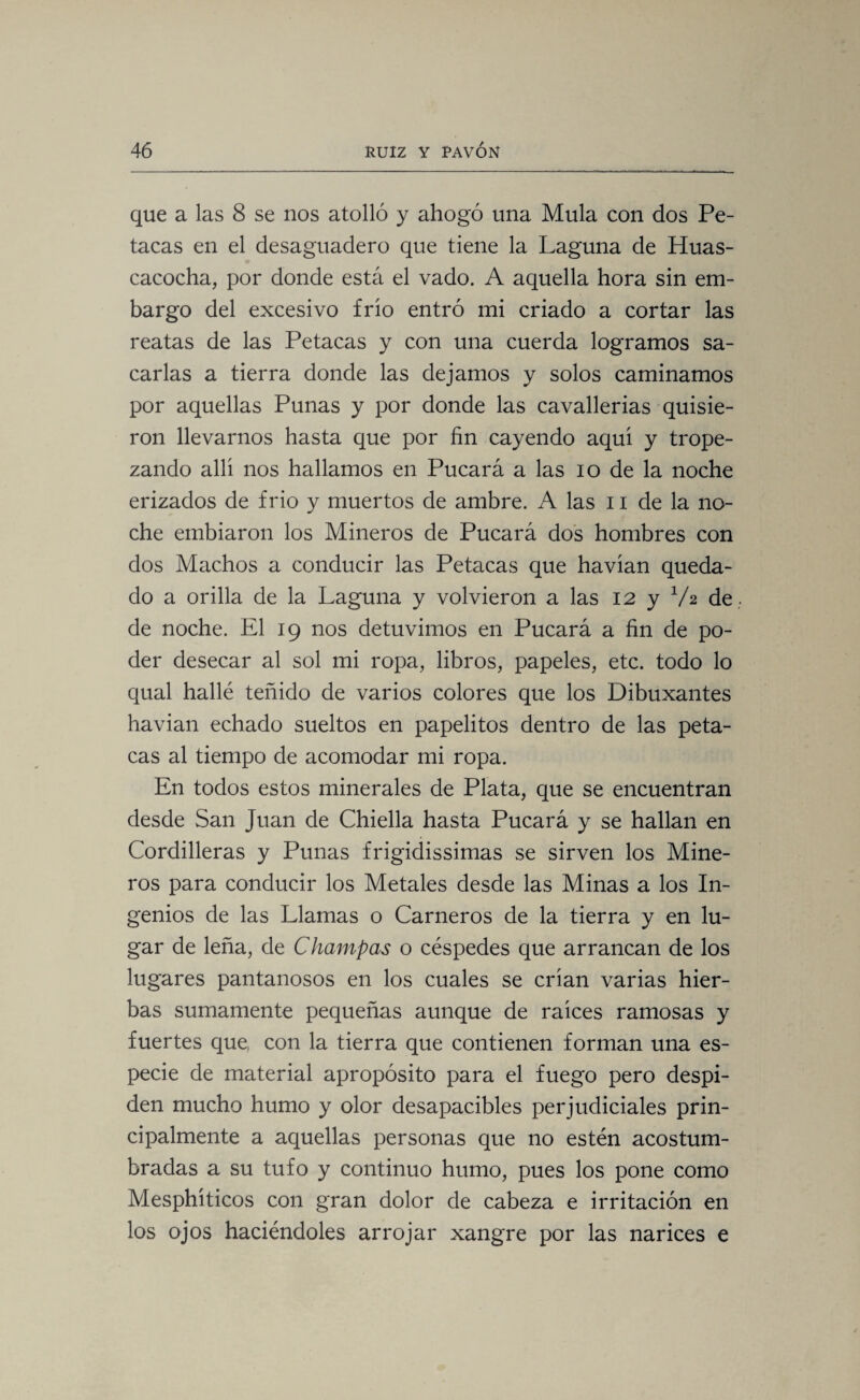 que a las 8 se nos atolló y ahogó una Muía con dos Pe¬ tacas en el desaguadero que tiene la Laguna de Huas- cacocha, por donde está el vado. A aquella hora sin em¬ bargo del excesivo frió entró mi criado a cortar las reatas de las Petacas y con una cuerda logramos sa¬ carlas a tierra donde las dejamos y solos caminamos por aquellas Punas y por donde las cavallerias quisie¬ ron llevarnos hasta que por fin cayendo aquí y trope¬ zando allí nos hallamos en Pucará a las io de la noche erizados de frió y muertos de ambre. A las n de la no¬ che embiaron los Mineros de Pucará dos hombres con dos Machos a conducir las Petacas que havían queda¬ do a orilla de la Laguna y volvieron a las 12 y V2 de de noche. El 19 nos detuvimos en Pucará a fin de po¬ der desecar al sol mi ropa, libros, papeles, etc. todo lo qual hallé teñido de varios colores que los Dibuxantes havian echado sueltos en papelitos dentro de las peta¬ cas al tiempo de acomodar mi ropa. En todos estos minerales de Plata, que se encuentran desde San Juan de Chiella hasta Pucará y se hallan en Cordilleras y Punas frigidissimas se sirven los Mine¬ ros para conducir los Metales desde las Minas a los In¬ genios de las Llamas o Carneros de la tierra y en lu¬ gar de leña, de Champas o céspedes que arrancan de los lugares pantanosos en los cuales se crían varias hier¬ bas sumamente pequeñas aunque de raíces ramosas y fuertes que, con la tierra que contienen forman una es¬ pecie de material apropósito para el fuego pero despi¬ den mucho humo y olor desapacibles perjudiciales prin¬ cipalmente a aquellas personas que no estén acostum¬ bradas a su tufo y continuo humo, pues los pone como Mesphíticos con gran dolor de cabeza e irritación en los ojos haciéndoles arrojar xangre por las narices e