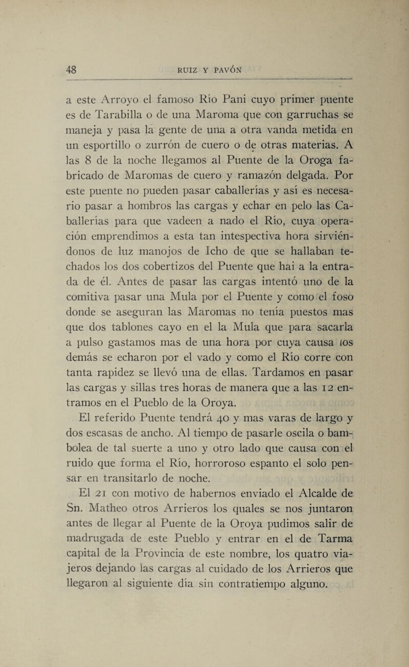 a este Arroyo el famoso Río Pañi cuyo primer puente es de Tarabilla o de una Maroma que con garruchas se maneja y pasa la gente de una a otra vanda metida en un esportillo o zurrón de cuero o de otras materias. A las 8 de la noche llegamos al Puente de la Oroga fa¬ bricado de Maromas de cuero y ramazón delgada. Por este puente no pueden pasar caballerías y así es necesa¬ rio pasar a hombros las cargas y echar en pelo las Ca¬ ballerías para que vadeen a nado el Río, cuya opera¬ ción emprendimos a esta tan intespectiva hora sirvién¬ donos de luz manojos de Icho de que se hallaban te¬ chados los dos cobertizos del Puente que hai a la entra¬ da de él. Antes de pasar las cargas intentó uno de la comitiva pasar una Muía por el Puente y como el foso donde se aseguran las Maromas no tenía puestos mas que dos tablones cayo en el la Muía que para sacarla a pulso gastamos mas de una hora por cuya causa ios demás se echaron por el vado y como el Río corre con tanta rapidez se llevó una de ellas. Tardamos en pasar las cargas y sillas tres horas de manera que a las 12 en¬ tramos en el Pueblo de la Oroya. El referido Puente tendrá 40 y mas varas de largo y dos escasas de ancho. Al tiempo de pasarle oscila o bam¬ bolea de tal suerte a uno y otro lado que causa con el ruido que forma el Río, horroroso espanto el solo pen¬ sar en transitarlo de noche. El 21 con motivo de habernos enviado el Alcalde de Sn. Matheo otros Arrieros los quales se nos juntaron antes de llegar al Puente de la Oroya pudimos salir de madrugada de este Pueblo y entrar en el de Tarma capital de la Provincia de este nombre, los quatro via¬ jeros dejando las cargas al cuidado de los Arrieros que llegaron al siguiente día sin contratiempo alguno.